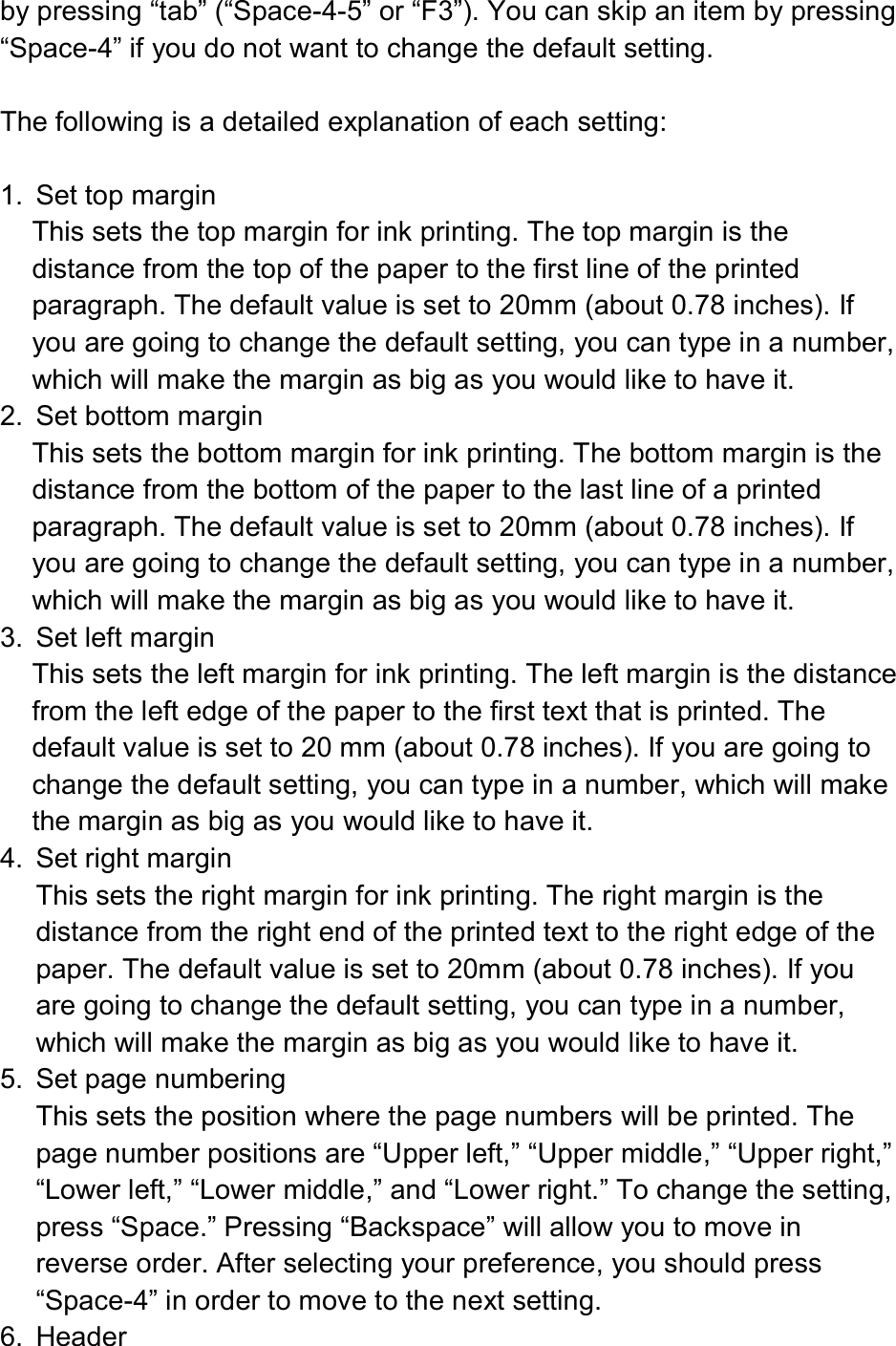  by pressing “tab” (“Space-4-5” or “F3”). You can skip an item by pressing “Space-4” if you do not want to change the default setting.  The following is a detailed explanation of each setting:  1.  Set top margin This sets the top margin for ink printing. The top margin is the distance from the top of the paper to the first line of the printed paragraph. The default value is set to 20mm (about 0.78 inches). If you are going to change the default setting, you can type in a number, which will make the margin as big as you would like to have it. 2.  Set bottom margin This sets the bottom margin for ink printing. The bottom margin is the distance from the bottom of the paper to the last line of a printed paragraph. The default value is set to 20mm (about 0.78 inches). If you are going to change the default setting, you can type in a number, which will make the margin as big as you would like to have it. 3.  Set left margin This sets the left margin for ink printing. The left margin is the distance from the left edge of the paper to the first text that is printed. The default value is set to 20 mm (about 0.78 inches). If you are going to change the default setting, you can type in a number, which will make the margin as big as you would like to have it. 4.  Set right margin This sets the right margin for ink printing. The right margin is the distance from the right end of the printed text to the right edge of the paper. The default value is set to 20mm (about 0.78 inches). If you are going to change the default setting, you can type in a number, which will make the margin as big as you would like to have it. 5.  Set page numbering This sets the position where the page numbers will be printed. The page number positions are “Upper left,” “Upper middle,” “Upper right,” “Lower left,” “Lower middle,” and “Lower right.” To change the setting, press “Space.” Pressing “Backspace” will allow you to move in reverse order. After selecting your preference, you should press “Space-4” in order to move to the next setting. 6.  Header 