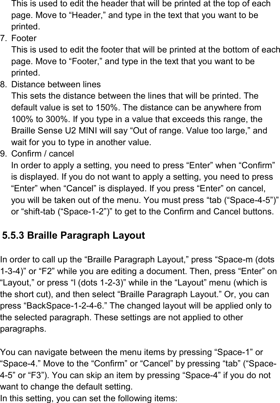  This is used to edit the header that will be printed at the top of each page. Move to “Header,” and type in the text that you want to be printed. 7.  Footer This is used to edit the footer that will be printed at the bottom of each page. Move to “Footer,” and type in the text that you want to be printed. 8.  Distance between lines This sets the distance between the lines that will be printed. The default value is set to 150%. The distance can be anywhere from 100% to 300%. If you type in a value that exceeds this range, the Braille Sense U2 MINI will say “Out of range. Value too large,” and wait for you to type in another value. 9.  Confirm / cancel In order to apply a setting, you need to press “Enter” when “Confirm” is displayed. If you do not want to apply a setting, you need to press “Enter” when “Cancel” is displayed. If you press “Enter” on cancel, you will be taken out of the menu. You must press “tab (“Space-4-5”)” or “shift-tab (“Space-1-2”)” to get to the Confirm and Cancel buttons.  5.5.3 Braille Paragraph Layout    In order to call up the “Braille Paragraph Layout,” press “Space-m (dots 1-3-4)” or “F2” while you are editing a document. Then, press “Enter” on “Layout,” or press “l (dots 1-2-3)” while in the “Layout” menu (which is the short cut), and then select “Braille Paragraph Layout.” Or, you can press “BackSpace-1-2-4-6.” The changed layout will be applied only to the selected paragraph. These settings are not applied to other paragraphs.  You can navigate between the menu items by pressing “Space-1” or “Space-4.” Move to the “Confirm” or “Cancel” by pressing “tab” (“Space-4-5” or “F3”). You can skip an item by pressing “Space-4” if you do not want to change the default setting. In this setting, you can set the following items:    
