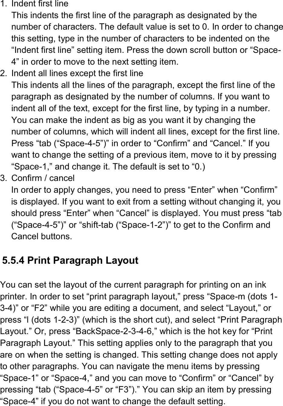  1.  Indent first line This indents the first line of the paragraph as designated by the number of characters. The default value is set to 0. In order to change this setting, type in the number of characters to be indented on the “Indent first line” setting item. Press the down scroll button or “Space-4” in order to move to the next setting item. 2.  Indent all lines except the first line This indents all the lines of the paragraph, except the first line of the paragraph as designated by the number of columns. If you want to indent all of the text, except for the first line, by typing in a number. You can make the indent as big as you want it by changing the number of columns, which will indent all lines, except for the first line. Press “tab (“Space-4-5”)” in order to “Confirm” and “Cancel.” If you want to change the setting of a previous item, move to it by pressing “Space-1,” and change it. The default is set to “0.) 3.  Confirm / cancel In order to apply changes, you need to press “Enter” when “Confirm” is displayed. If you want to exit from a setting without changing it, you should press “Enter” when “Cancel” is displayed. You must press “tab (“Space-4-5”)” or “shift-tab (“Space-1-2”)” to get to the Confirm and Cancel buttons.  5.5.4 Print Paragraph Layout    You can set the layout of the current paragraph for printing on an ink printer. In order to set “print paragraph layout,” press “Space-m (dots 1-3-4)” or “F2” while you are editing a document, and select “Layout,” or press “l (dots 1-2-3)” (which is the short cut), and select “Print Paragraph Layout.” Or, press “BackSpace-2-3-4-6,” which is the hot key for “Print Paragraph Layout.” This setting applies only to the paragraph that you are on when the setting is changed. This setting change does not apply to other paragraphs. You can navigate the menu items by pressing “Space-1” or “Space-4,” and you can move to “Confirm” or “Cancel” by pressing “tab (“Space-4-5” or “F3”).” You can skip an item by pressing “Space-4” if you do not want to change the default setting.  