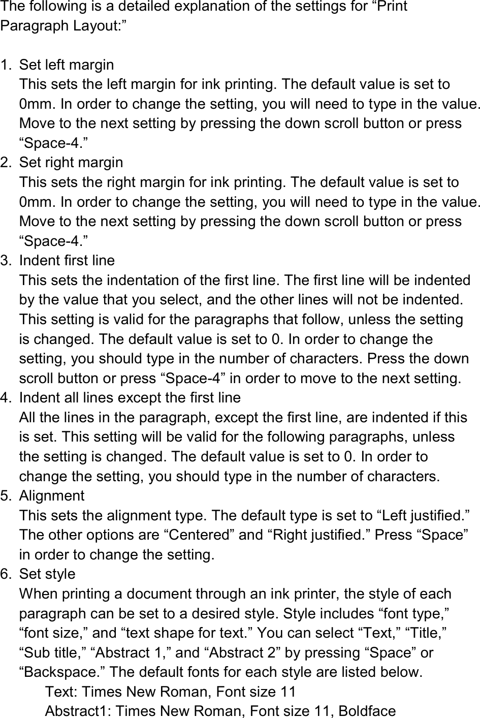  The following is a detailed explanation of the settings for “Print Paragraph Layout:”  1.  Set left margin This sets the left margin for ink printing. The default value is set to 0mm. In order to change the setting, you will need to type in the value. Move to the next setting by pressing the down scroll button or press “Space-4.” 2.  Set right margin This sets the right margin for ink printing. The default value is set to 0mm. In order to change the setting, you will need to type in the value. Move to the next setting by pressing the down scroll button or press “Space-4.” 3.  Indent first line This sets the indentation of the first line. The first line will be indented by the value that you select, and the other lines will not be indented. This setting is valid for the paragraphs that follow, unless the setting is changed. The default value is set to 0. In order to change the setting, you should type in the number of characters. Press the down scroll button or press “Space-4” in order to move to the next setting. 4.  Indent all lines except the first line All the lines in the paragraph, except the first line, are indented if this is set. This setting will be valid for the following paragraphs, unless the setting is changed. The default value is set to 0. In order to change the setting, you should type in the number of characters. 5.  Alignment This sets the alignment type. The default type is set to “Left justified.” The other options are “Centered” and “Right justified.” Press “Space” in order to change the setting. 6.  Set style When printing a document through an ink printer, the style of each paragraph can be set to a desired style. Style includes “font type,” “font size,” and “text shape for text.” You can select “Text,” “Title,” “Sub title,” “Abstract 1,” and “Abstract 2” by pressing “Space” or “Backspace.” The default fonts for each style are listed below. Text: Times New Roman, Font size 11 Abstract1: Times New Roman, Font size 11, Boldface   