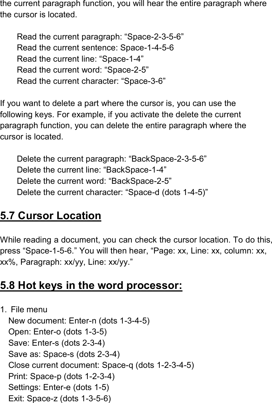  the current paragraph function, you will hear the entire paragraph where the cursor is located.  Read the current paragraph: “Space-2-3-5-6” Read the current sentence: Space-1-4-5-6 Read the current line: “Space-1-4” Read the current word: “Space-2-5” Read the current character: “Space-3-6”  If you want to delete a part where the cursor is, you can use the following keys. For example, if you activate the delete the current paragraph function, you can delete the entire paragraph where the cursor is located.  Delete the current paragraph: “BackSpace-2-3-5-6” Delete the current line: “BackSpace-1-4” Delete the current word: “BackSpace-2-5” Delete the current character: “Space-d (dots 1-4-5)”  5.7 Cursor Location  While reading a document, you can check the cursor location. To do this, press “Space-1-5-6.” You will then hear, “Page: xx, Line: xx, column: xx, xx%, Paragraph: xx/yy, Line: xx/yy.”  5.8 Hot keys in the word processor:  1.  File menu New document: Enter-n (dots 1-3-4-5) Open: Enter-o (dots 1-3-5) Save: Enter-s (dots 2-3-4)   Save as: Space-s (dots 2-3-4) Close current document: Space-q (dots 1-2-3-4-5) Print: Space-p (dots 1-2-3-4)   Settings: Enter-e (dots 1-5)   Exit: Space-z (dots 1-3-5-6) 