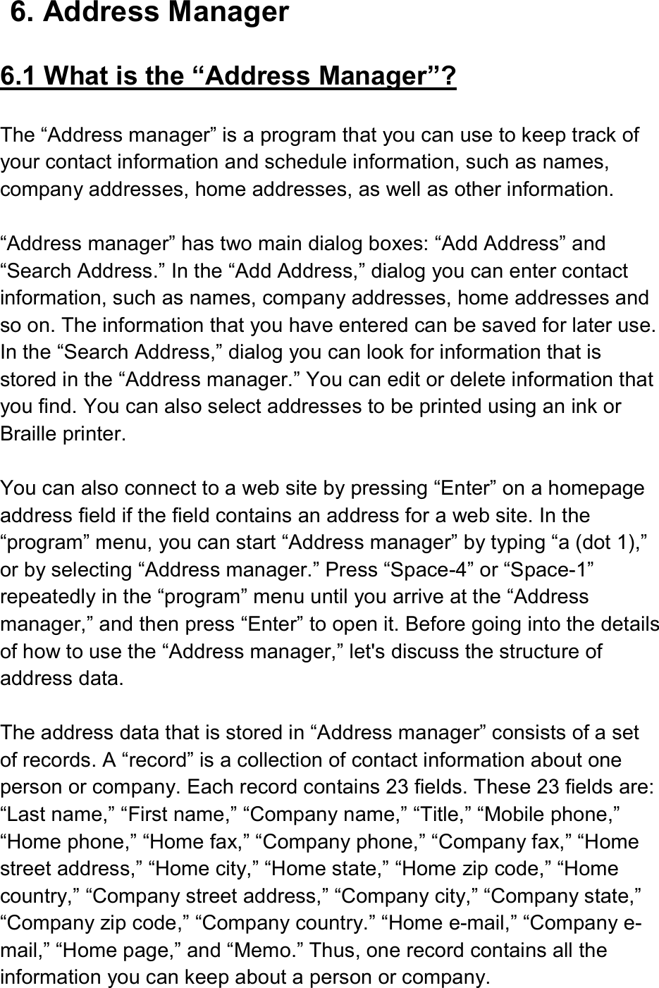  6. Address Manager  6.1 What is the “Address Manager”?  The “Address manager” is a program that you can use to keep track of your contact information and schedule information, such as names, company addresses, home addresses, as well as other information.  “Address manager” has two main dialog boxes: “Add Address” and “Search Address.” In the “Add Address,” dialog you can enter contact information, such as names, company addresses, home addresses and so on. The information that you have entered can be saved for later use. In the “Search Address,” dialog you can look for information that is stored in the “Address manager.” You can edit or delete information that you find. You can also select addresses to be printed using an ink or Braille printer.  You can also connect to a web site by pressing “Enter” on a homepage address field if the field contains an address for a web site. In the “program” menu, you can start “Address manager” by typing “a (dot 1),” or by selecting “Address manager.” Press “Space-4” or “Space-1” repeatedly in the “program” menu until you arrive at the “Address manager,” and then press “Enter” to open it. Before going into the details of how to use the “Address manager,” let&apos;s discuss the structure of address data.  The address data that is stored in “Address manager” consists of a set of records. A “record” is a collection of contact information about one person or company. Each record contains 23 fields. These 23 fields are: “Last name,” “First name,” “Company name,” “Title,” “Mobile phone,” “Home phone,” “Home fax,” “Company phone,” “Company fax,” “Home street address,” “Home city,” “Home state,” “Home zip code,” “Home country,” “Company street address,” “Company city,” “Company state,” “Company zip code,” “Company country.” “Home e-mail,” “Company e-mail,” “Home page,” and “Memo.” Thus, one record contains all the information you can keep about a person or company. 