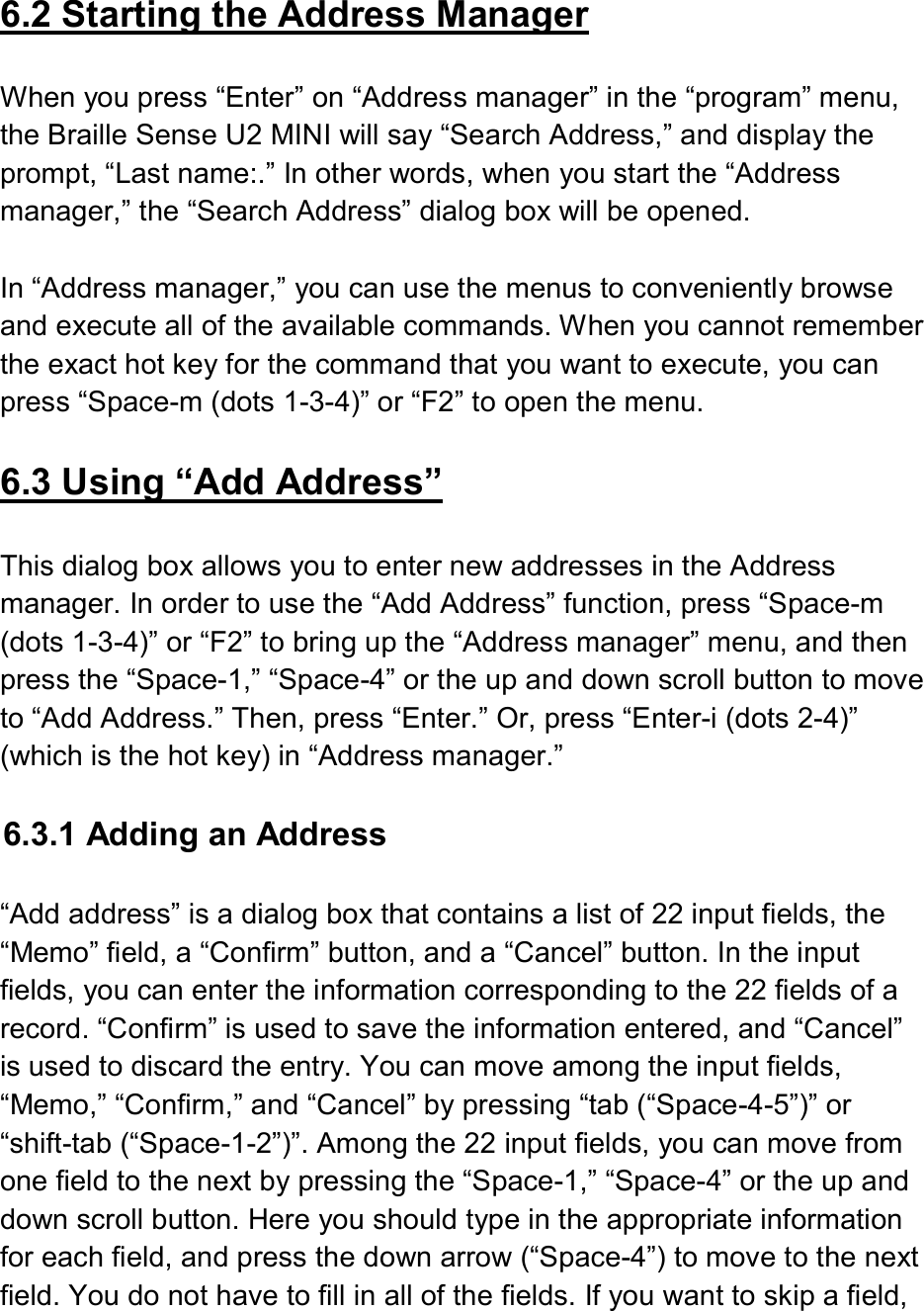   6.2 Starting the Address Manager  When you press “Enter” on “Address manager” in the “program” menu, the Braille Sense U2 MINI will say “Search Address,” and display the prompt, “Last name:.” In other words, when you start the “Address manager,” the “Search Address” dialog box will be opened.  In “Address manager,” you can use the menus to conveniently browse and execute all of the available commands. When you cannot remember the exact hot key for the command that you want to execute, you can press “Space-m (dots 1-3-4)” or “F2” to open the menu.  6.3 Using “Add Address”  This dialog box allows you to enter new addresses in the Address manager. In order to use the “Add Address” function, press “Space-m (dots 1-3-4)” or “F2” to bring up the “Address manager” menu, and then press the “Space-1,” “Space-4” or the up and down scroll button to move to “Add Address.” Then, press “Enter.” Or, press “Enter-i (dots 2-4)” (which is the hot key) in “Address manager.”    6.3.1 Adding an Address  “Add address” is a dialog box that contains a list of 22 input fields, the “Memo” field, a “Confirm” button, and a “Cancel” button. In the input fields, you can enter the information corresponding to the 22 fields of a record. “Confirm” is used to save the information entered, and “Cancel” is used to discard the entry. You can move among the input fields, “Memo,” “Confirm,” and “Cancel” by pressing “tab (“Space-4-5”)” or “shift-tab (“Space-1-2”)”. Among the 22 input fields, you can move from one field to the next by pressing the “Space-1,” “Space-4” or the up and down scroll button. Here you should type in the appropriate information for each field, and press the down arrow (“Space-4”) to move to the next field. You do not have to fill in all of the fields. If you want to skip a field, 