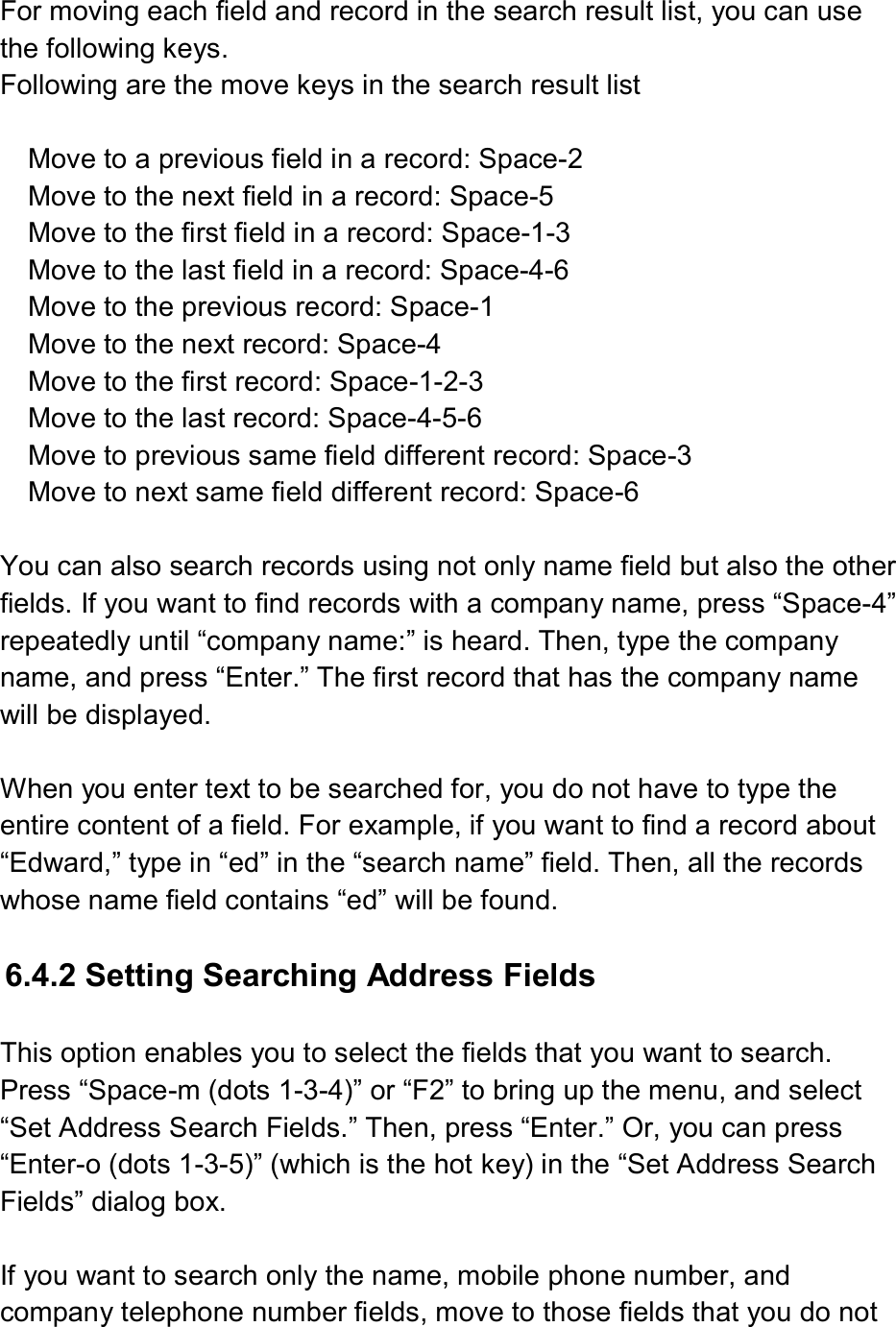  For moving each field and record in the search result list, you can use the following keys. Following are the move keys in the search result list  Move to a previous field in a record: Space-2 Move to the next field in a record: Space-5 Move to the first field in a record: Space-1-3 Move to the last field in a record: Space-4-6 Move to the previous record: Space-1 Move to the next record: Space-4 Move to the first record: Space-1-2-3 Move to the last record: Space-4-5-6 Move to previous same field different record: Space-3 Move to next same field different record: Space-6  You can also search records using not only name field but also the other fields. If you want to find records with a company name, press “Space-4” repeatedly until “company name:” is heard. Then, type the company name, and press “Enter.” The first record that has the company name will be displayed.  When you enter text to be searched for, you do not have to type the entire content of a field. For example, if you want to find a record about “Edward,” type in “ed” in the “search name” field. Then, all the records whose name field contains “ed” will be found.  6.4.2 Setting Searching Address Fields  This option enables you to select the fields that you want to search. Press “Space-m (dots 1-3-4)” or “F2” to bring up the menu, and select “Set Address Search Fields.” Then, press “Enter.” Or, you can press “Enter-o (dots 1-3-5)” (which is the hot key) in the “Set Address Search Fields” dialog box.  If you want to search only the name, mobile phone number, and company telephone number fields, move to those fields that you do not 
