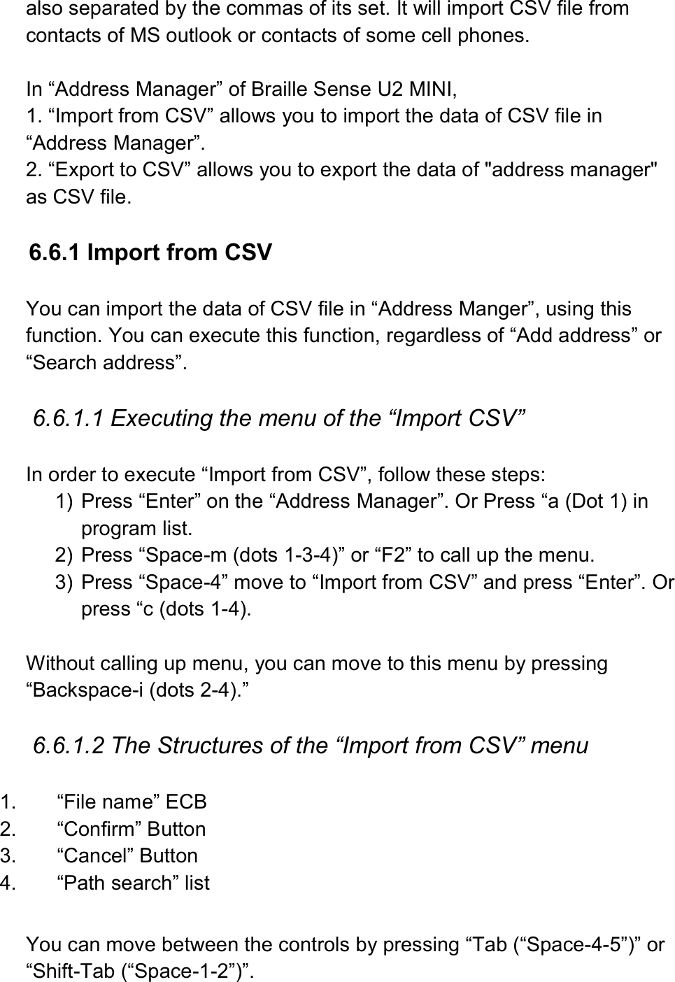  also separated by the commas of its set. It will import CSV file from contacts of MS outlook or contacts of some cell phones.  In “Address Manager” of Braille Sense U2 MINI, 1. “Import from CSV” allows you to import the data of CSV file in “Address Manager”. 2. “Export to CSV” allows you to export the data of &quot;address manager&quot; as CSV file.  6.6.1 Import from CSV  You can import the data of CSV file in “Address Manger”, using this function. You can execute this function, regardless of “Add address” or “Search address”.  6.6.1.1 Executing the menu of the “Import CSV”  In order to execute “Import from CSV”, follow these steps: 1)  Press “Enter” on the “Address Manager”. Or Press “a (Dot 1) in program list. 2)  Press “Space-m (dots 1-3-4)” or “F2” to call up the menu. 3)  Press “Space-4” move to “Import from CSV” and press “Enter”. Or press “c (dots 1-4).  Without calling up menu, you can move to this menu by pressing “Backspace-i (dots 2-4).”  6.6.1.2 The Structures of the “Import from CSV” menu  1.  “File name” ECB 2.  “Confirm” Button 3.  “Cancel” Button 4.  “Path search” list  You can move between the controls by pressing “Tab (“Space-4-5”)” or “Shift-Tab (“Space-1-2”)”. 