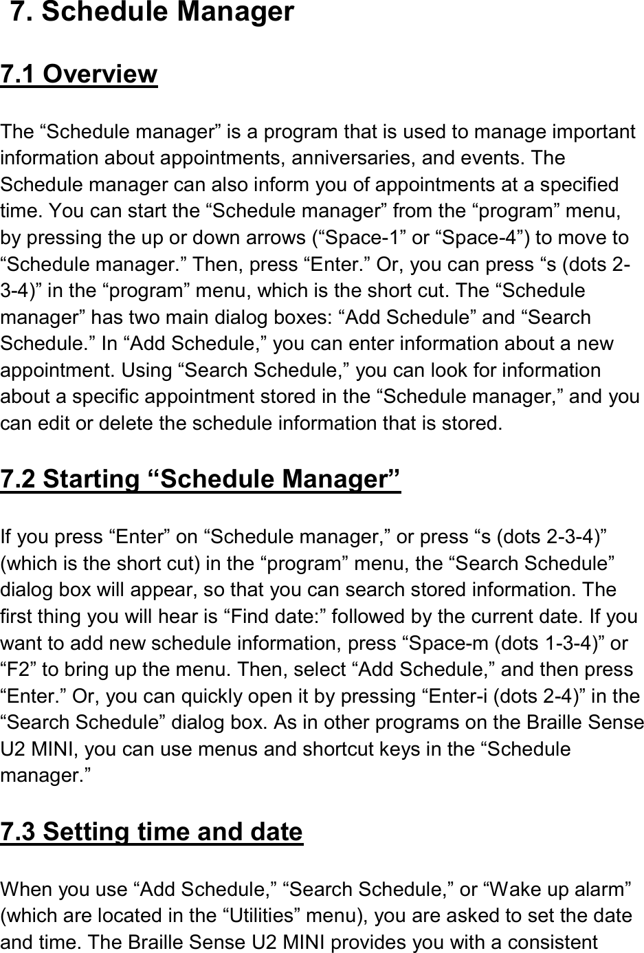  7. Schedule Manager  7.1 Overview  The “Schedule manager” is a program that is used to manage important information about appointments, anniversaries, and events. The Schedule manager can also inform you of appointments at a specified time. You can start the “Schedule manager” from the “program” menu, by pressing the up or down arrows (“Space-1” or “Space-4”) to move to “Schedule manager.” Then, press “Enter.” Or, you can press “s (dots 2-3-4)” in the “program” menu, which is the short cut. The “Schedule manager” has two main dialog boxes: “Add Schedule” and “Search Schedule.” In “Add Schedule,” you can enter information about a new appointment. Using “Search Schedule,” you can look for information about a specific appointment stored in the “Schedule manager,” and you can edit or delete the schedule information that is stored.  7.2 Starting “Schedule Manager”  If you press “Enter” on “Schedule manager,” or press “s (dots 2-3-4)” (which is the short cut) in the “program” menu, the “Search Schedule” dialog box will appear, so that you can search stored information. The first thing you will hear is “Find date:” followed by the current date. If you want to add new schedule information, press “Space-m (dots 1-3-4)” or “F2” to bring up the menu. Then, select “Add Schedule,” and then press “Enter.” Or, you can quickly open it by pressing “Enter-i (dots 2-4)” in the “Search Schedule” dialog box. As in other programs on the Braille Sense U2 MINI, you can use menus and shortcut keys in the “Schedule manager.”    7.3 Setting time and date  When you use “Add Schedule,” “Search Schedule,” or “Wake up alarm” (which are located in the “Utilities” menu), you are asked to set the date and time. The Braille Sense U2 MINI provides you with a consistent 