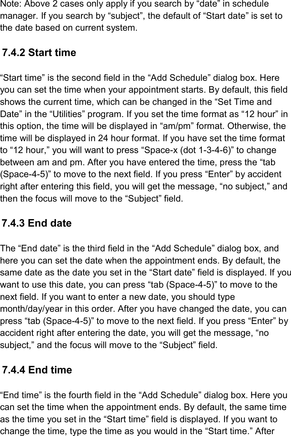  Note: Above 2 cases only apply if you search by “date” in schedule manager. If you search by “subject”, the default of “Start date” is set to the date based on current system.  7.4.2 Start time  “Start time” is the second field in the “Add Schedule” dialog box. Here you can set the time when your appointment starts. By default, this field shows the current time, which can be changed in the “Set Time and Date” in the “Utilities” program. If you set the time format as “12 hour” in this option, the time will be displayed in “am/pm” format. Otherwise, the time will be displayed in 24 hour format. If you have set the time format to “12 hour,” you will want to press “Space-x (dot 1-3-4-6)” to change between am and pm. After you have entered the time, press the “tab (Space-4-5)” to move to the next field. If you press “Enter” by accident right after entering this field, you will get the message, “no subject,” and then the focus will move to the “Subject” field.  7.4.3 End date  The “End date” is the third field in the “Add Schedule” dialog box, and here you can set the date when the appointment ends. By default, the same date as the date you set in the “Start date” field is displayed. If you want to use this date, you can press “tab (Space-4-5)” to move to the next field. If you want to enter a new date, you should type month/day/year in this order. After you have changed the date, you can press “tab (Space-4-5)” to move to the next field. If you press “Enter” by accident right after entering the date, you will get the message, “no subject,” and the focus will move to the “Subject” field.  7.4.4 End time  “End time” is the fourth field in the “Add Schedule” dialog box. Here you can set the time when the appointment ends. By default, the same time as the time you set in the “Start time” field is displayed. If you want to change the time, type the time as you would in the “Start time.” After 