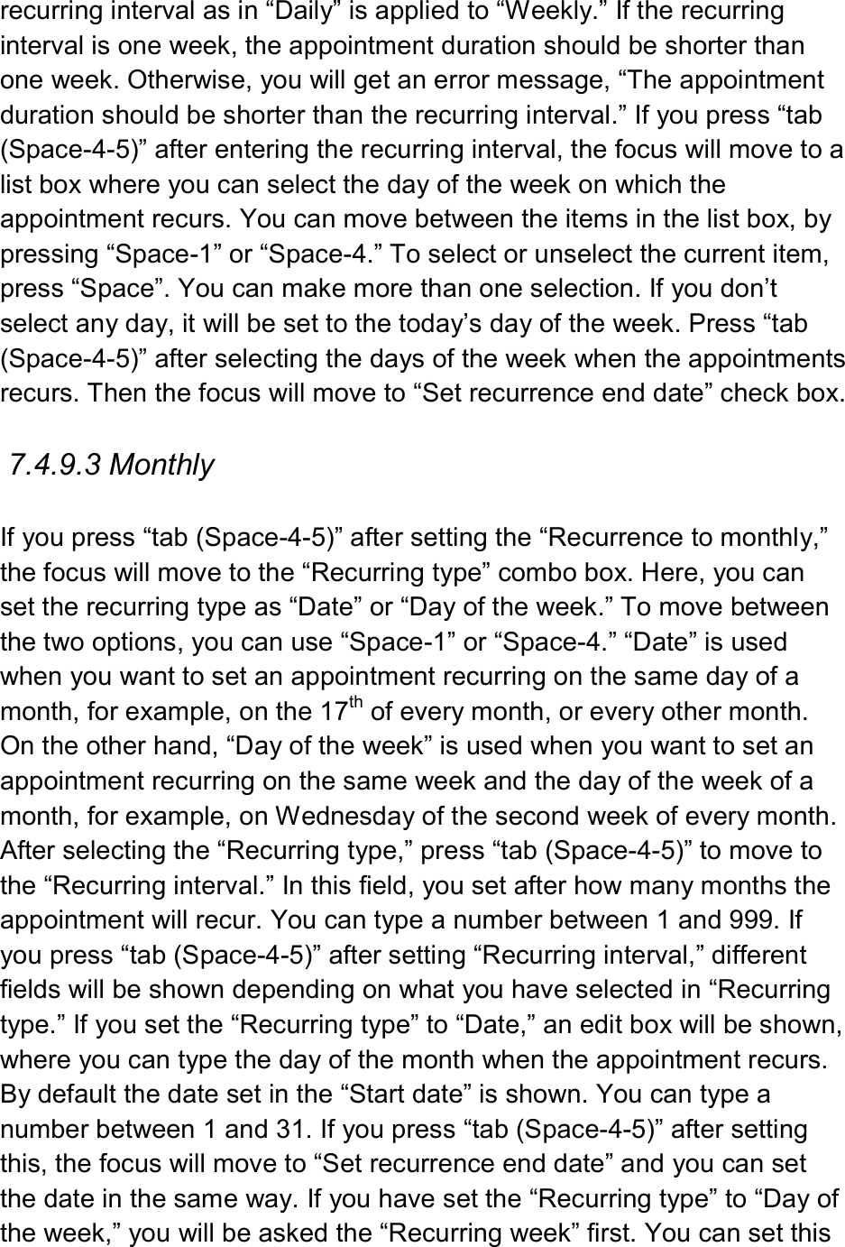  recurring interval as in “Daily” is applied to “Weekly.” If the recurring interval is one week, the appointment duration should be shorter than one week. Otherwise, you will get an error message, “The appointment duration should be shorter than the recurring interval.” If you press “tab (Space-4-5)” after entering the recurring interval, the focus will move to a list box where you can select the day of the week on which the appointment recurs. You can move between the items in the list box, by pressing “Space-1” or “Space-4.” To select or unselect the current item, press “Space”. You can make more than one selection. If you don’t select any day, it will be set to the today’s day of the week. Press “tab (Space-4-5)” after selecting the days of the week when the appointments recurs. Then the focus will move to “Set recurrence end date” check box.    7.4.9.3 Monthly  If you press “tab (Space-4-5)” after setting the “Recurrence to monthly,” the focus will move to the “Recurring type” combo box. Here, you can set the recurring type as “Date” or “Day of the week.” To move between the two options, you can use “Space-1” or “Space-4.” “Date” is used when you want to set an appointment recurring on the same day of a month, for example, on the 17th of every month, or every other month. On the other hand, “Day of the week” is used when you want to set an appointment recurring on the same week and the day of the week of a month, for example, on Wednesday of the second week of every month. After selecting the “Recurring type,” press “tab (Space-4-5)” to move to the “Recurring interval.” In this field, you set after how many months the appointment will recur. You can type a number between 1 and 999. If you press “tab (Space-4-5)” after setting “Recurring interval,” different fields will be shown depending on what you have selected in “Recurring type.” If you set the “Recurring type” to “Date,” an edit box will be shown, where you can type the day of the month when the appointment recurs. By default the date set in the “Start date” is shown. You can type a number between 1 and 31. If you press “tab (Space-4-5)” after setting this, the focus will move to “Set recurrence end date” and you can set the date in the same way. If you have set the “Recurring type” to “Day of the week,” you will be asked the “Recurring week” first. You can set this 