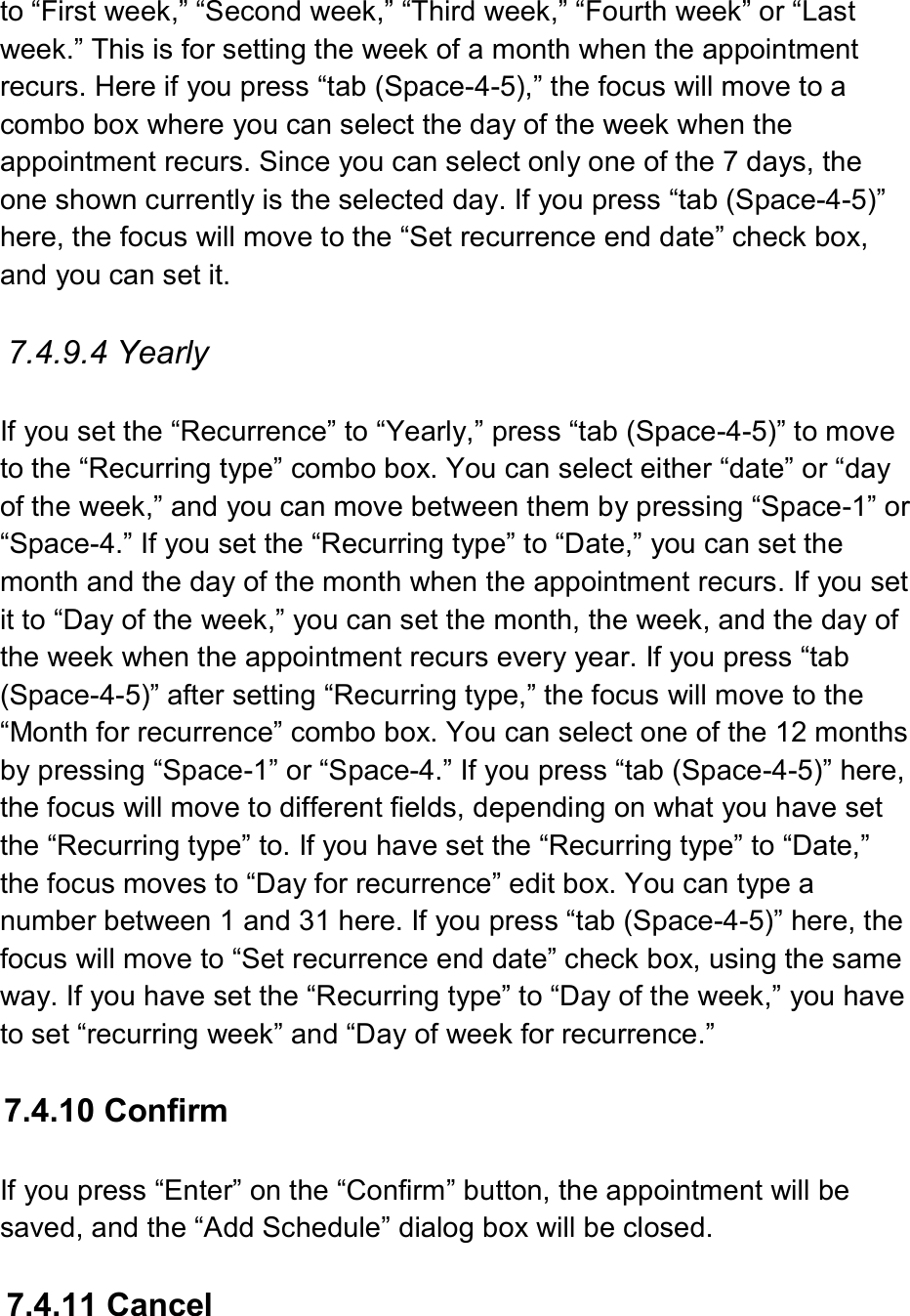  to “First week,” “Second week,” “Third week,” “Fourth week” or “Last week.” This is for setting the week of a month when the appointment recurs. Here if you press “tab (Space-4-5),” the focus will move to a combo box where you can select the day of the week when the appointment recurs. Since you can select only one of the 7 days, the one shown currently is the selected day. If you press “tab (Space-4-5)” here, the focus will move to the “Set recurrence end date” check box, and you can set it.  7.4.9.4 Yearly  If you set the “Recurrence” to “Yearly,” press “tab (Space-4-5)” to move to the “Recurring type” combo box. You can select either “date” or “day of the week,” and you can move between them by pressing “Space-1” or “Space-4.” If you set the “Recurring type” to “Date,” you can set the month and the day of the month when the appointment recurs. If you set it to “Day of the week,” you can set the month, the week, and the day of the week when the appointment recurs every year. If you press “tab (Space-4-5)” after setting “Recurring type,” the focus will move to the “Month for recurrence” combo box. You can select one of the 12 months by pressing “Space-1” or “Space-4.” If you press “tab (Space-4-5)” here, the focus will move to different fields, depending on what you have set the “Recurring type” to. If you have set the “Recurring type” to “Date,” the focus moves to “Day for recurrence” edit box. You can type a number between 1 and 31 here. If you press “tab (Space-4-5)” here, the focus will move to “Set recurrence end date” check box, using the same way. If you have set the “Recurring type” to “Day of the week,” you have to set “recurring week” and “Day of week for recurrence.”    7.4.10 Confirm  If you press “Enter” on the “Confirm” button, the appointment will be saved, and the “Add Schedule” dialog box will be closed.  7.4.11 Cancel  