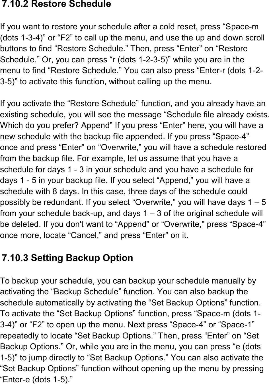   7.10.2 Restore Schedule  If you want to restore your schedule after a cold reset, press “Space-m (dots 1-3-4)” or “F2” to call up the menu, and use the up and down scroll buttons to find “Restore Schedule.” Then, press “Enter” on “Restore Schedule.” Or, you can press “r (dots 1-2-3-5)” while you are in the menu to find “Restore Schedule.” You can also press “Enter-r (dots 1-2-3-5)” to activate this function, without calling up the menu.  If you activate the “Restore Schedule” function, and you already have an existing schedule, you will see the message “Schedule file already exists. Which do you prefer? Append” If you press “Enter” here, you will have a new schedule with the backup file appended. If you press “Space-4” once and press “Enter” on “Overwrite,” you will have a schedule restored from the backup file. For example, let us assume that you have a schedule for days 1 - 3 in your schedule and you have a schedule for days 1 - 5 in your backup file. If you select “Append,” you will have a schedule with 8 days. In this case, three days of the schedule could possibly be redundant. If you select “Overwrite,” you will have days 1 – 5 from your schedule back-up, and days 1 – 3 of the original schedule will be deleted. If you don&apos;t want to “Append” or “Overwrite,” press “Space-4” once more, locate “Cancel,” and press “Enter” on it.  7.10.3 Setting Backup Option  To backup your schedule, you can backup your schedule manually by activating the “Backup Schedule” function. You can also backup the schedule automatically by activating the “Set Backup Options” function. To activate the “Set Backup Options” function, press “Space-m (dots 1-3-4)” or “F2” to open up the menu. Next press “Space-4” or “Space-1” repeatedly to locate “Set Backup Options.” Then, press “Enter” on “Set Backup Options.” Or, while you are in the menu, you can press “e (dots 1-5)” to jump directly to “Set Backup Options.” You can also activate the “Set Backup Options” function without opening up the menu by pressing “Enter-e (dots 1-5).” 