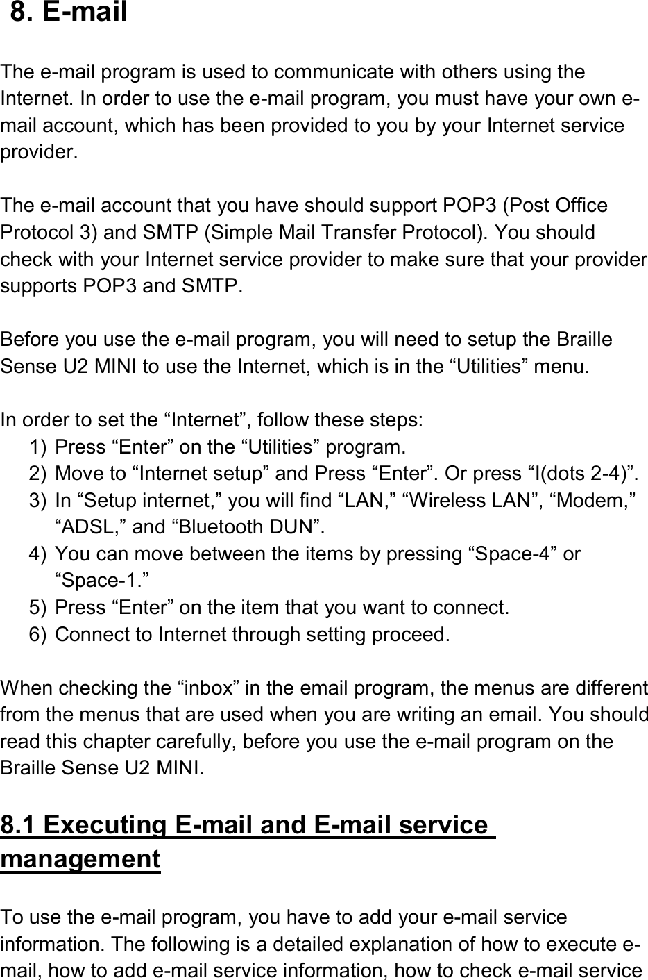  8. E-mail  The e-mail program is used to communicate with others using the Internet. In order to use the e-mail program, you must have your own e-mail account, which has been provided to you by your Internet service provider.  The e-mail account that you have should support POP3 (Post Office Protocol 3) and SMTP (Simple Mail Transfer Protocol). You should check with your Internet service provider to make sure that your provider supports POP3 and SMTP.  Before you use the e-mail program, you will need to setup the Braille Sense U2 MINI to use the Internet, which is in the “Utilities” menu.  In order to set the “Internet”, follow these steps: 1)  Press “Enter” on the “Utilities” program. 2)  Move to “Internet setup” and Press “Enter”. Or press “I(dots 2-4)”. 3)  In “Setup internet,” you will find “LAN,” “Wireless LAN”, “Modem,” “ADSL,” and “Bluetooth DUN”. 4)  You can move between the items by pressing “Space-4” or “Space-1.” 5)  Press “Enter” on the item that you want to connect. 6)  Connect to Internet through setting proceed.  When checking the “inbox” in the email program, the menus are different from the menus that are used when you are writing an email. You should read this chapter carefully, before you use the e-mail program on the Braille Sense U2 MINI.  8.1 Executing E-mail and E-mail service management  To use the e-mail program, you have to add your e-mail service information. The following is a detailed explanation of how to execute e-mail, how to add e-mail service information, how to check e-mail service 