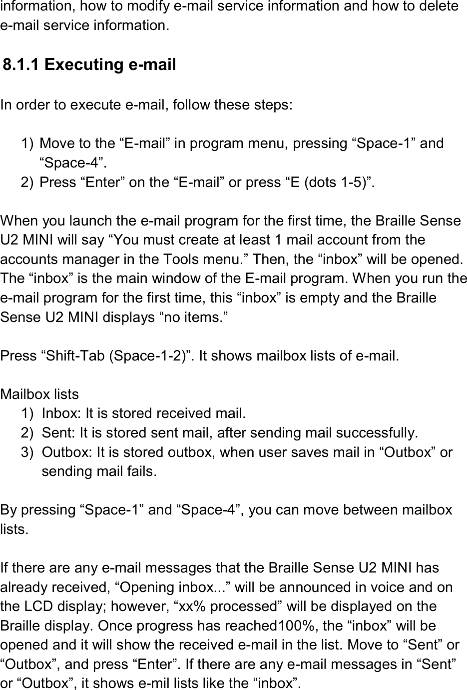  information, how to modify e-mail service information and how to delete e-mail service information.  8.1.1 Executing e-mail  In order to execute e-mail, follow these steps:  1)  Move to the “E-mail” in program menu, pressing “Space-1” and “Space-4”. 2)  Press “Enter” on the “E-mail” or press “E (dots 1-5)”.    When you launch the e-mail program for the first time, the Braille Sense U2 MINI will say “You must create at least 1 mail account from the accounts manager in the Tools menu.” Then, the “inbox” will be opened. The “inbox” is the main window of the E-mail program. When you run the e-mail program for the first time, this “inbox” is empty and the Braille Sense U2 MINI displays “no items.”  Press “Shift-Tab (Space-1-2)”. It shows mailbox lists of e-mail.  Mailbox lists 1)  Inbox: It is stored received mail. 2)  Sent: It is stored sent mail, after sending mail successfully.   3)  Outbox: It is stored outbox, when user saves mail in “Outbox” or sending mail fails.  By pressing “Space-1” and “Space-4”, you can move between mailbox lists.  If there are any e-mail messages that the Braille Sense U2 MINI has already received, “Opening inbox...” will be announced in voice and on the LCD display; however, “xx% processed” will be displayed on the Braille display. Once progress has reached100%, the “inbox” will be opened and it will show the received e-mail in the list. Move to “Sent” or “Outbox”, and press “Enter”. If there are any e-mail messages in “Sent” or “Outbox”, it shows e-mil lists like the “inbox”.   
