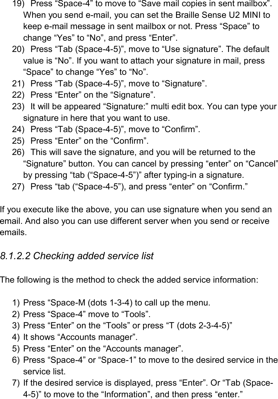  19)  Press “Space-4” to move to “Save mail copies in sent mailbox”. When you send e-mail, you can set the Braille Sense U2 MINI to keep e-mail message in sent mailbox or not. Press “Space” to change “Yes” to “No”, and press “Enter”. 20)  Press “Tab (Space-4-5)”, move to “Use signature”. The default value is “No”. If you want to attach your signature in mail, press “Space” to change “Yes” to “No”. 21)  Press “Tab (Space-4-5)”, move to “Signature”.   22)  Press “Enter” on the “Signature”. 23)  It will be appeared “Signature:” multi edit box. You can type your signature in here that you want to use.   24)  Press “Tab (Space-4-5)”, move to “Confirm”.   25)  Press “Enter” on the “Confirm”. 26)  This will save the signature, and you will be returned to the “Signature” button. You can cancel by pressing “enter” on “Cancel” by pressing “tab (“Space-4-5”)” after typing-in a signature. 27)  Press “tab (“Space-4-5”), and press “enter” on “Confirm.”  If you execute like the above, you can use signature when you send an email. And also you can use different server when you send or receive emails.  8.1.2.2 Checking added service list  The following is the method to check the added service information:  1)  Press “Space-M (dots 1-3-4) to call up the menu. 2)  Press “Space-4” move to “Tools”. 3)  Press “Enter” on the “Tools” or press “T (dots 2-3-4-5)” 4)  It shows “Accounts manager”. 5)  Press “Enter” on the “Accounts manager”. 6)  Press “Space-4” or “Space-1” to move to the desired service in the service list. 7)  If the desired service is displayed, press “Enter”. Or “Tab (Space-4-5)” to move to the “Information”, and then press “enter.” 