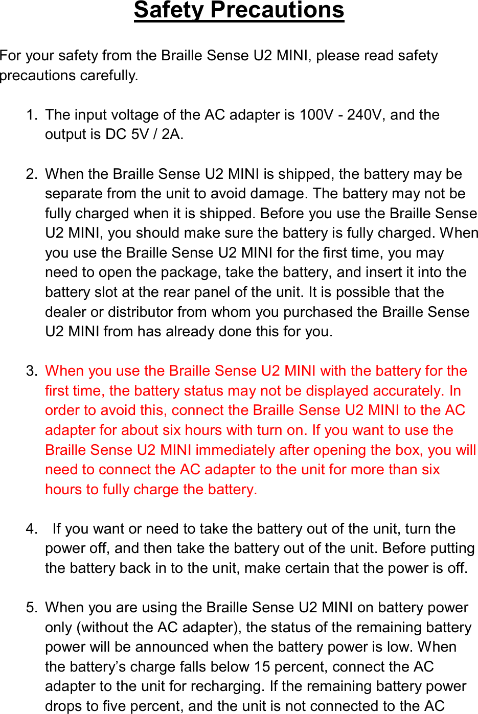  Safety Precautions  For your safety from the Braille Sense U2 MINI, please read safety precautions carefully.  1.  The input voltage of the AC adapter is 100V - 240V, and the output is DC 5V / 2A.  2.  When the Braille Sense U2 MINI is shipped, the battery may be separate from the unit to avoid damage. The battery may not be fully charged when it is shipped. Before you use the Braille Sense U2 MINI, you should make sure the battery is fully charged. When you use the Braille Sense U2 MINI for the first time, you may need to open the package, take the battery, and insert it into the battery slot at the rear panel of the unit. It is possible that the dealer or distributor from whom you purchased the Braille Sense U2 MINI from has already done this for you.  3.  When you use the Braille Sense U2 MINI with the battery for the first time, the battery status may not be displayed accurately. In order to avoid this, connect the Braille Sense U2 MINI to the AC adapter for about six hours with turn on. If you want to use the Braille Sense U2 MINI immediately after opening the box, you will need to connect the AC adapter to the unit for more than six hours to fully charge the battery.  4.    If you want or need to take the battery out of the unit, turn the power off, and then take the battery out of the unit. Before putting the battery back in to the unit, make certain that the power is off.  5.  When you are using the Braille Sense U2 MINI on battery power only (without the AC adapter), the status of the remaining battery power will be announced when the battery power is low. When the battery’s charge falls below 15 percent, connect the AC adapter to the unit for recharging. If the remaining battery power drops to five percent, and the unit is not connected to the AC 