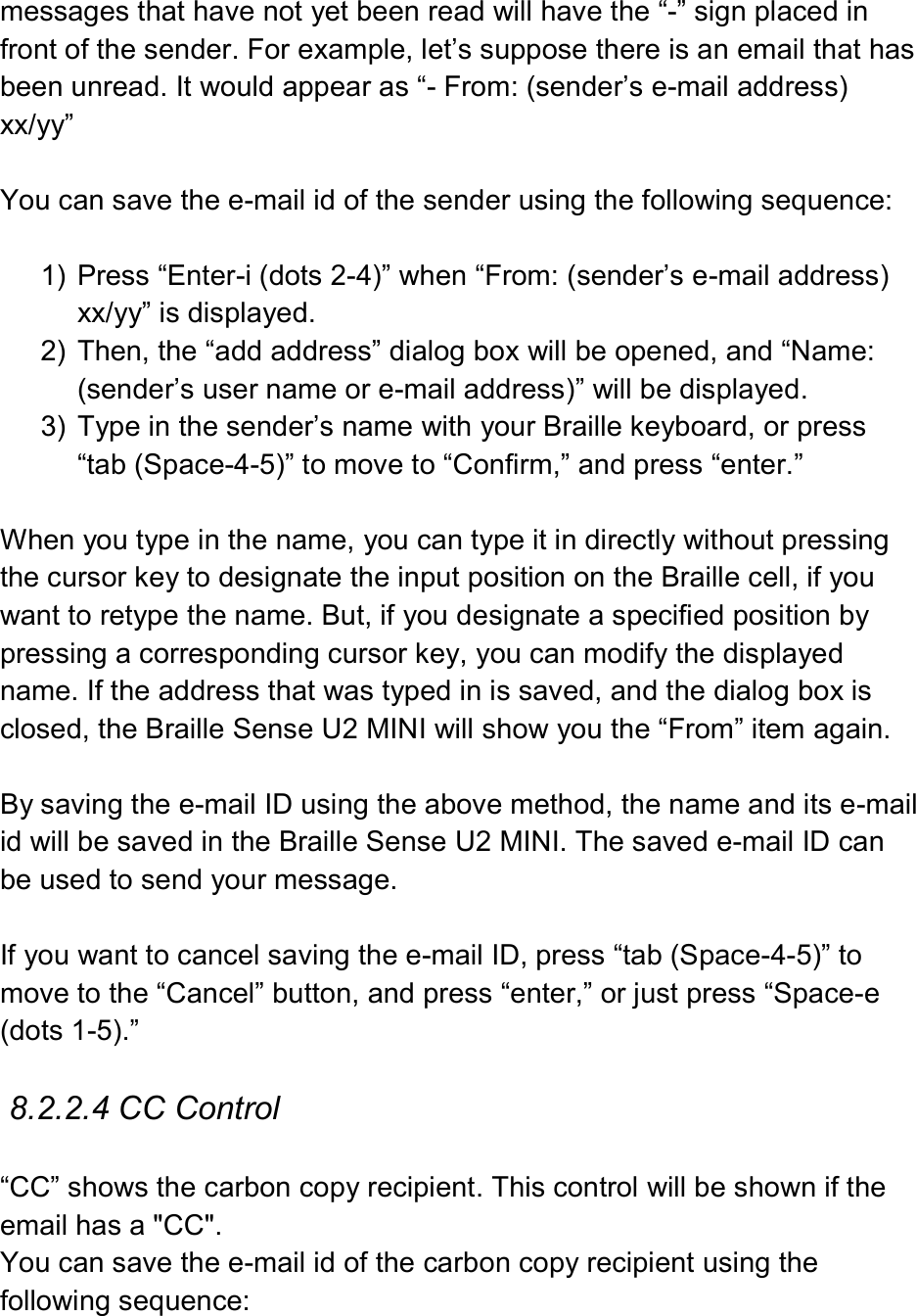  messages that have not yet been read will have the “-” sign placed in front of the sender. For example, let’s suppose there is an email that has been unread. It would appear as “- From: (sender’s e-mail address) xx/yy”  You can save the e-mail id of the sender using the following sequence:  1)  Press “Enter-i (dots 2-4)” when “From: (sender’s e-mail address) xx/yy” is displayed. 2)  Then, the “add address” dialog box will be opened, and “Name: (sender’s user name or e-mail address)” will be displayed. 3)  Type in the sender’s name with your Braille keyboard, or press “tab (Space-4-5)” to move to “Confirm,” and press “enter.”  When you type in the name, you can type it in directly without pressing the cursor key to designate the input position on the Braille cell, if you want to retype the name. But, if you designate a specified position by pressing a corresponding cursor key, you can modify the displayed name. If the address that was typed in is saved, and the dialog box is closed, the Braille Sense U2 MINI will show you the “From” item again.  By saving the e-mail ID using the above method, the name and its e-mail id will be saved in the Braille Sense U2 MINI. The saved e-mail ID can be used to send your message.    If you want to cancel saving the e-mail ID, press “tab (Space-4-5)” to move to the “Cancel” button, and press “enter,” or just press “Space-e (dots 1-5).”  8.2.2.4 CC Control  “CC” shows the carbon copy recipient. This control will be shown if the email has a &quot;CC&quot;. You can save the e-mail id of the carbon copy recipient using the following sequence:  