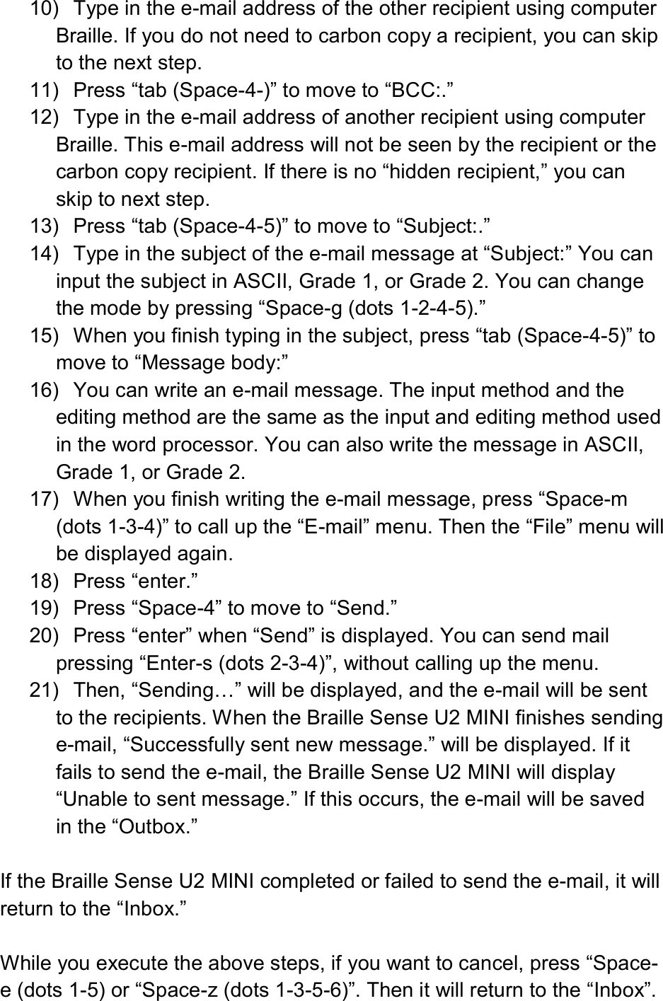  10)  Type in the e-mail address of the other recipient using computer Braille. If you do not need to carbon copy a recipient, you can skip to the next step. 11)  Press “tab (Space-4-)” to move to “BCC:.” 12)  Type in the e-mail address of another recipient using computer Braille. This e-mail address will not be seen by the recipient or the carbon copy recipient. If there is no “hidden recipient,” you can skip to next step. 13)  Press “tab (Space-4-5)” to move to “Subject:.” 14)  Type in the subject of the e-mail message at “Subject:” You can input the subject in ASCII, Grade 1, or Grade 2. You can change the mode by pressing “Space-g (dots 1-2-4-5).” 15)  When you finish typing in the subject, press “tab (Space-4-5)” to move to “Message body:” 16)  You can write an e-mail message. The input method and the editing method are the same as the input and editing method used in the word processor. You can also write the message in ASCII, Grade 1, or Grade 2. 17)  When you finish writing the e-mail message, press “Space-m (dots 1-3-4)” to call up the “E-mail” menu. Then the “File” menu will be displayed again. 18)  Press “enter.” 19)  Press “Space-4” to move to “Send.” 20)  Press “enter” when “Send” is displayed. You can send mail pressing “Enter-s (dots 2-3-4)”, without calling up the menu. 21)  Then, “Sending…” will be displayed, and the e-mail will be sent to the recipients. When the Braille Sense U2 MINI finishes sending e-mail, “Successfully sent new message.” will be displayed. If it fails to send the e-mail, the Braille Sense U2 MINI will display “Unable to sent message.” If this occurs, the e-mail will be saved in the “Outbox.”  If the Braille Sense U2 MINI completed or failed to send the e-mail, it will return to the “Inbox.”  While you execute the above steps, if you want to cancel, press “Space-e (dots 1-5) or “Space-z (dots 1-3-5-6)”. Then it will return to the “Inbox”. 