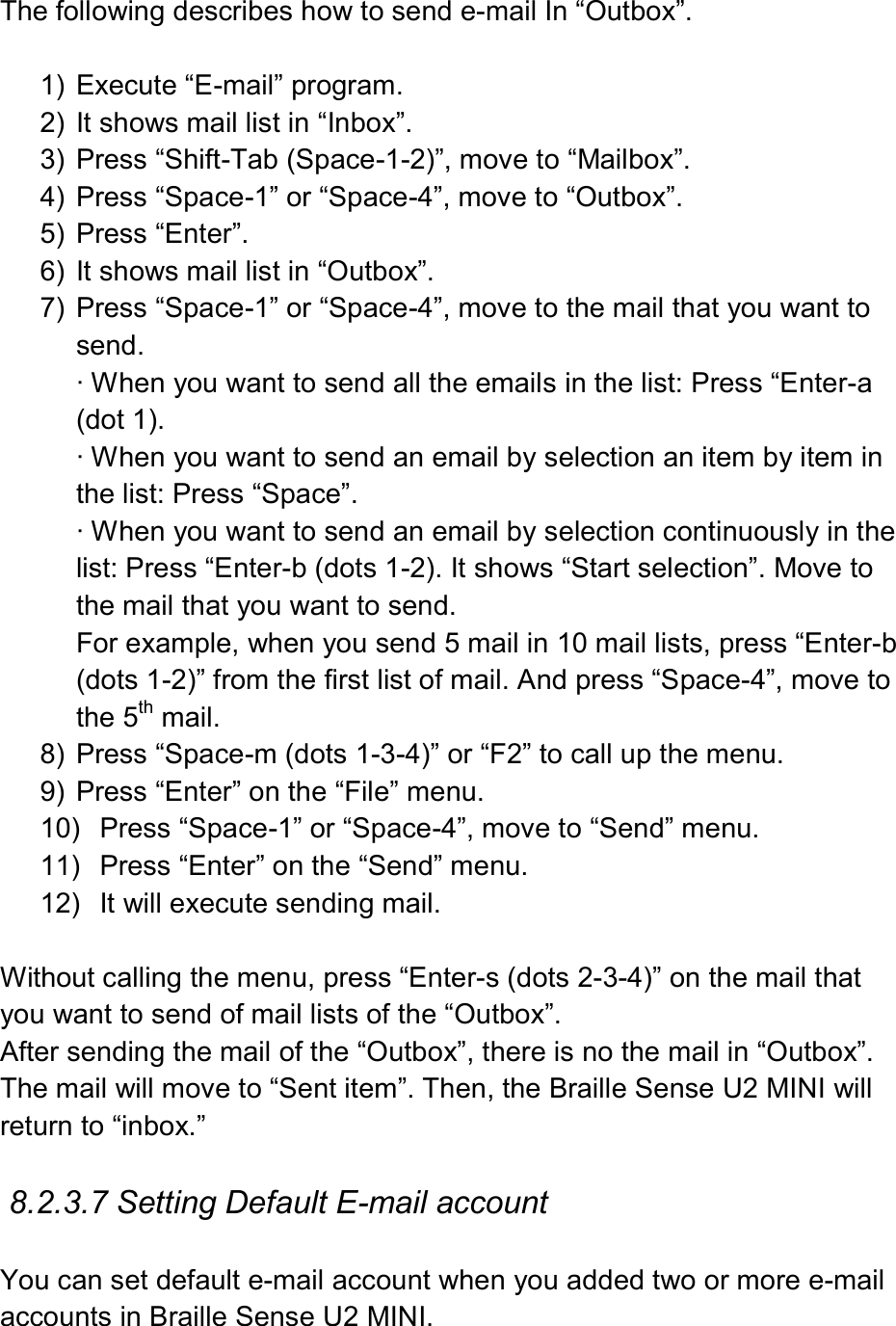  The following describes how to send e-mail In “Outbox”.  1)  Execute “E-mail” program. 2)  It shows mail list in “Inbox”. 3)  Press “Shift-Tab (Space-1-2)”, move to “Mailbox”. 4)  Press “Space-1” or “Space-4”, move to “Outbox”. 5)  Press “Enter”. 6)  It shows mail list in “Outbox”.   7)  Press “Space-1” or “Space-4”, move to the mail that you want to send. ∙ When you want to send all the emails in the list: Press “Enter-a (dot 1). ∙ When you want to send an email by selection an item by item in the list: Press “Space”. ∙ When you want to send an email by selection continuously in the list: Press “Enter-b (dots 1-2). It shows “Start selection”. Move to the mail that you want to send.   For example, when you send 5 mail in 10 mail lists, press “Enter-b (dots 1-2)” from the first list of mail. And press “Space-4”, move to the 5th mail. 8)  Press “Space-m (dots 1-3-4)” or “F2” to call up the menu. 9)  Press “Enter” on the “File” menu. 10)  Press “Space-1” or “Space-4”, move to “Send” menu. 11)  Press “Enter” on the “Send” menu. 12)  It will execute sending mail.  Without calling the menu, press “Enter-s (dots 2-3-4)” on the mail that you want to send of mail lists of the “Outbox”. After sending the mail of the “Outbox”, there is no the mail in “Outbox”. The mail will move to “Sent item”. Then, the Braille Sense U2 MINI will return to “inbox.”  8.2.3.7 Setting Default E-mail account  You can set default e-mail account when you added two or more e-mail accounts in Braille Sense U2 MINI.   