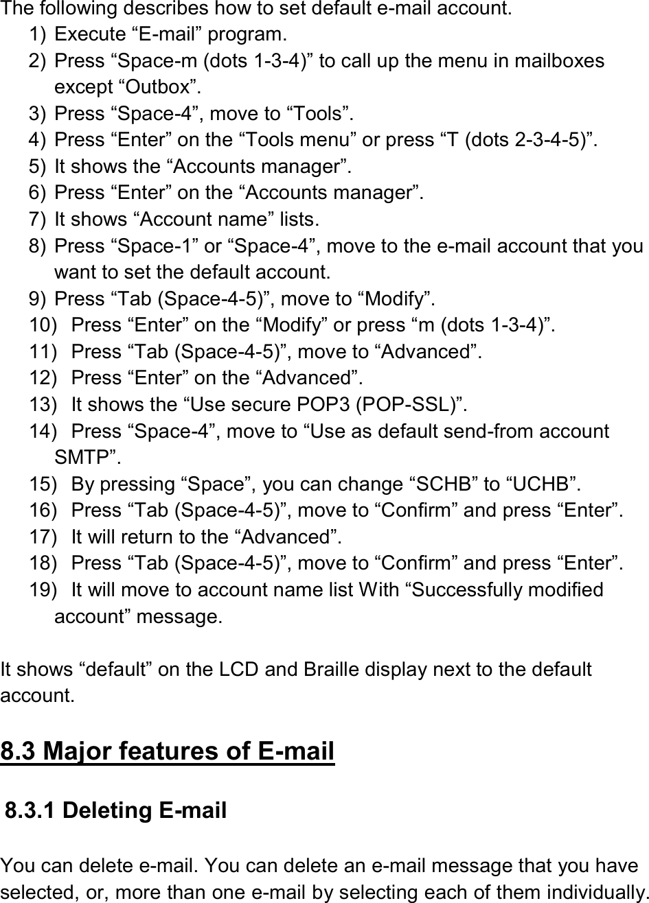   The following describes how to set default e-mail account. 1)  Execute “E-mail” program. 2)  Press “Space-m (dots 1-3-4)” to call up the menu in mailboxes except “Outbox”. 3)  Press “Space-4”, move to “Tools”. 4)  Press “Enter” on the “Tools menu” or press “T (dots 2-3-4-5)”. 5)  It shows the “Accounts manager”. 6)  Press “Enter” on the “Accounts manager”.   7)  It shows “Account name” lists. 8)  Press “Space-1” or “Space-4”, move to the e-mail account that you want to set the default account. 9)  Press “Tab (Space-4-5)”, move to “Modify”. 10)  Press “Enter” on the “Modify” or press “m (dots 1-3-4)”. 11)  Press “Tab (Space-4-5)”, move to “Advanced”. 12)  Press “Enter” on the “Advanced”. 13)  It shows the “Use secure POP3 (POP-SSL)”. 14)  Press “Space-4”, move to “Use as default send-from account SMTP”. 15)  By pressing “Space”, you can change “SCHB” to “UCHB”. 16)  Press “Tab (Space-4-5)”, move to “Confirm” and press “Enter”. 17)  It will return to the “Advanced”. 18)  Press “Tab (Space-4-5)”, move to “Confirm” and press “Enter”. 19)  It will move to account name list With “Successfully modified account” message.  It shows “default” on the LCD and Braille display next to the default account.  8.3 Major features of E-mail  8.3.1 Deleting E-mail  You can delete e-mail. You can delete an e-mail message that you have selected, or, more than one e-mail by selecting each of them individually.  