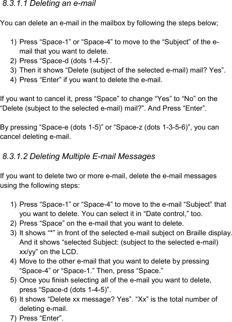  8.3.1.1 Deleting an e-mail  You can delete an e-mail in the mailbox by following the steps below;  1)  Press “Space-1” or “Space-4” to move to the “Subject” of the e-mail that you want to delete. 2)  Press “Space-d (dots 1-4-5)”.   3)  Then it shows “Delete (subject of the selected e-mail) mail? Yes”. 4)  Press “Enter” if you want to delete the e-mail.  If you want to cancel it, press “Space” to change “Yes” to “No” on the “Delete (subject to the selected e-mail) mail?”. And Press “Enter”.  By pressing “Space-e (dots 1-5)” or “Space-z (dots 1-3-5-6)”, you can cancel deleting e-mail.    8.3.1.2 Deleting Multiple E-mail Messages  If you want to delete two or more e-mail, delete the e-mail messages using the following steps:  1)  Press “Space-1” or “Space-4” to move to the e-mail “Subject” that you want to delete. You can select it in “Date control,” too. 2)  Press “Space” on the e-mail that you want to delete.   3)  It shows “*” in front of the selected e-mail subject on Braille display. And it shows “selected Subject: (subject to the selected e-mail) xx/yy” on the LCD. 4)  Move to the other e-mail that you want to delete by pressing “Space-4” or “Space-1.” Then, press “Space.” 5)  Once you finish selecting all of the e-mail you want to delete, press “Space-d (dots 1-4-5)”. 6)  It shows “Delete xx message? Yes”. “Xx” is the total number of deleting e-mail.   7)  Press “Enter”.  