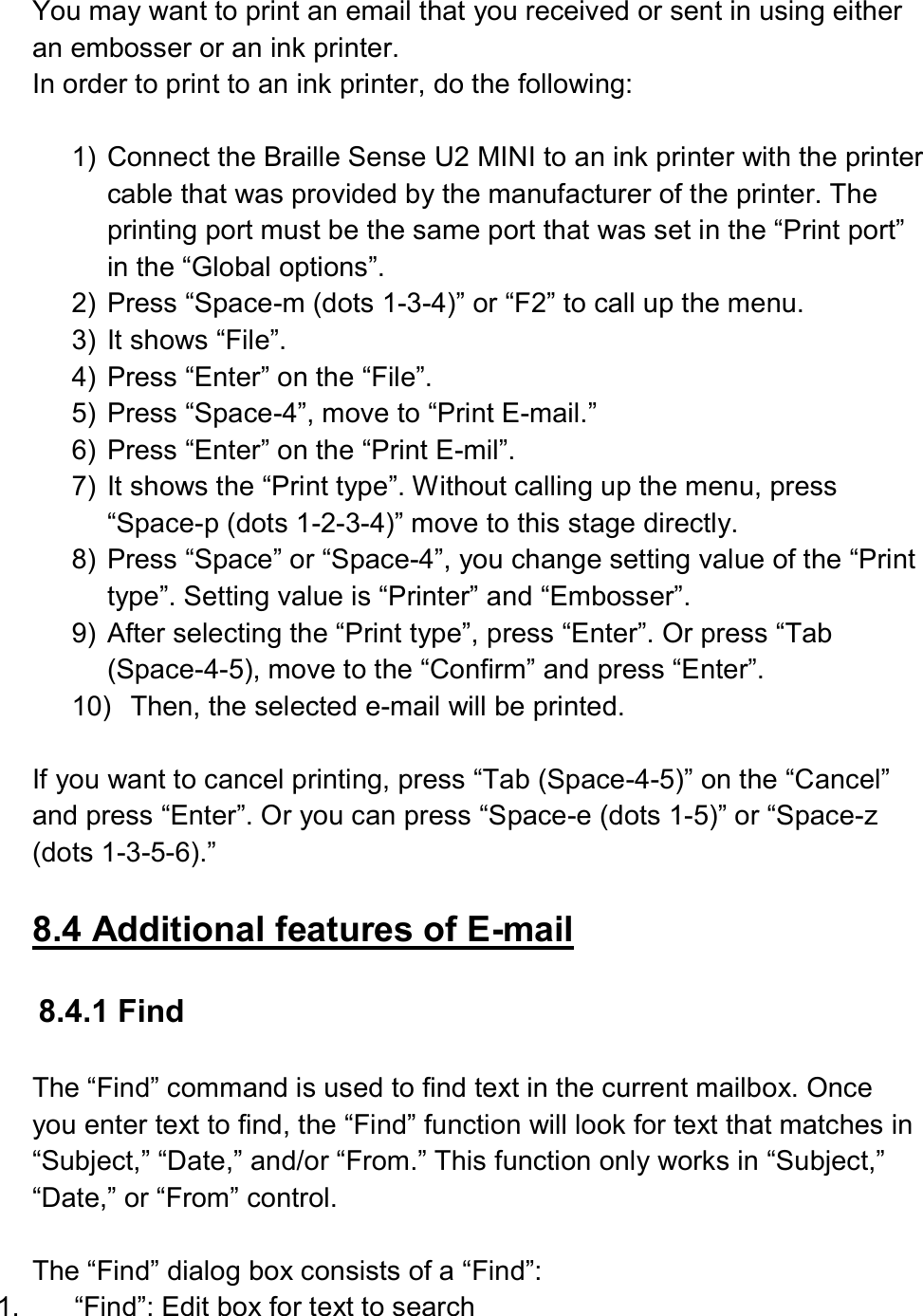  You may want to print an email that you received or sent in using either an embosser or an ink printer. In order to print to an ink printer, do the following:  1)  Connect the Braille Sense U2 MINI to an ink printer with the printer cable that was provided by the manufacturer of the printer. The printing port must be the same port that was set in the “Print port” in the “Global options”. 2)  Press “Space-m (dots 1-3-4)” or “F2” to call up the menu.   3)  It shows “File”. 4)  Press “Enter” on the “File”. 5)  Press “Space-4”, move to “Print E-mail.” 6)  Press “Enter” on the “Print E-mil”.   7)  It shows the “Print type”. Without calling up the menu, press “Space-p (dots 1-2-3-4)” move to this stage directly. 8)  Press “Space” or “Space-4”, you change setting value of the “Print type”. Setting value is “Printer” and “Embosser”. 9)  After selecting the “Print type”, press “Enter”. Or press “Tab (Space-4-5), move to the “Confirm” and press “Enter”. 10)  Then, the selected e-mail will be printed.  If you want to cancel printing, press “Tab (Space-4-5)” on the “Cancel” and press “Enter”. Or you can press “Space-e (dots 1-5)” or “Space-z (dots 1-3-5-6).”  8.4 Additional features of E-mail  8.4.1 Find  The “Find” command is used to find text in the current mailbox. Once you enter text to find, the “Find” function will look for text that matches in “Subject,” “Date,” and/or “From.” This function only works in “Subject,” “Date,” or “From” control.  The “Find” dialog box consists of a “Find”:   1.  “Find”: Edit box for text to search 