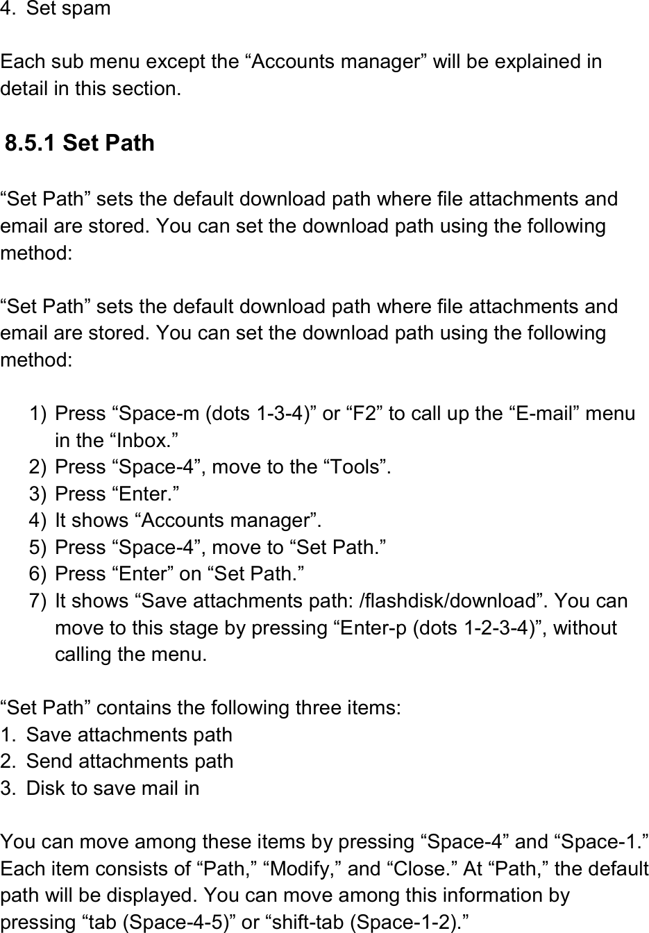  4.  Set spam  Each sub menu except the “Accounts manager” will be explained in detail in this section.  8.5.1 Set Path  “Set Path” sets the default download path where file attachments and email are stored. You can set the download path using the following method:  “Set Path” sets the default download path where file attachments and email are stored. You can set the download path using the following method:  1)  Press “Space-m (dots 1-3-4)” or “F2” to call up the “E-mail” menu in the “Inbox.” 2)  Press “Space-4”, move to the “Tools”. 3)  Press “Enter.”   4)  It shows “Accounts manager”. 5)  Press “Space-4”, move to “Set Path.” 6)  Press “Enter” on “Set Path.”   7)  It shows “Save attachments path: /flashdisk/download”. You can move to this stage by pressing “Enter-p (dots 1-2-3-4)”, without calling the menu.  “Set Path” contains the following three items: 1.  Save attachments path 2.  Send attachments path 3.  Disk to save mail in  You can move among these items by pressing “Space-4” and “Space-1.” Each item consists of “Path,” “Modify,” and “Close.” At “Path,” the default path will be displayed. You can move among this information by pressing “tab (Space-4-5)” or “shift-tab (Space-1-2).”  