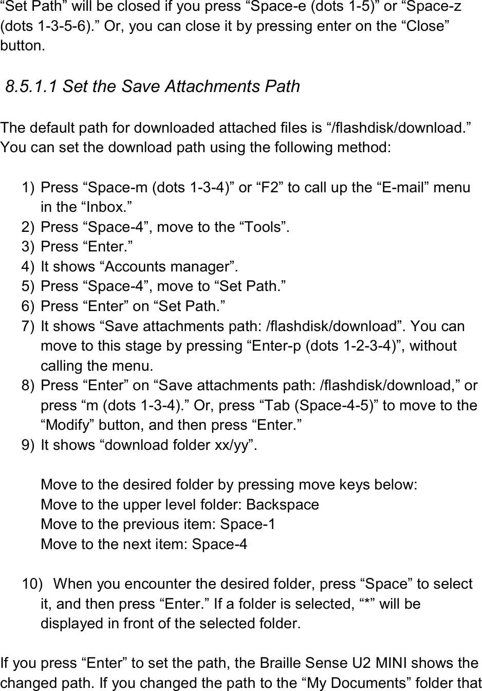  “Set Path” will be closed if you press “Space-e (dots 1-5)” or “Space-z (dots 1-3-5-6).” Or, you can close it by pressing enter on the “Close” button.  8.5.1.1 Set the Save Attachments Path  The default path for downloaded attached files is “/flashdisk/download.”   You can set the download path using the following method:  1)  Press “Space-m (dots 1-3-4)” or “F2” to call up the “E-mail” menu in the “Inbox.” 2)  Press “Space-4”, move to the “Tools”. 3)  Press “Enter.”   4)  It shows “Accounts manager”. 5)  Press “Space-4”, move to “Set Path.” 6)  Press “Enter” on “Set Path.”   7)  It shows “Save attachments path: /flashdisk/download”. You can move to this stage by pressing “Enter-p (dots 1-2-3-4)”, without calling the menu. 8)  Press “Enter” on “Save attachments path: /flashdisk/download,” or press “m (dots 1-3-4).” Or, press “Tab (Space-4-5)” to move to the “Modify” button, and then press “Enter.” 9)  It shows “download folder xx/yy”.  Move to the desired folder by pressing move keys below: Move to the upper level folder: Backspace Move to the previous item: Space-1 Move to the next item: Space-4  10)  When you encounter the desired folder, press “Space” to select it, and then press “Enter.” If a folder is selected, “*” will be displayed in front of the selected folder.  If you press “Enter” to set the path, the Braille Sense U2 MINI shows the changed path. If you changed the path to the “My Documents” folder that 