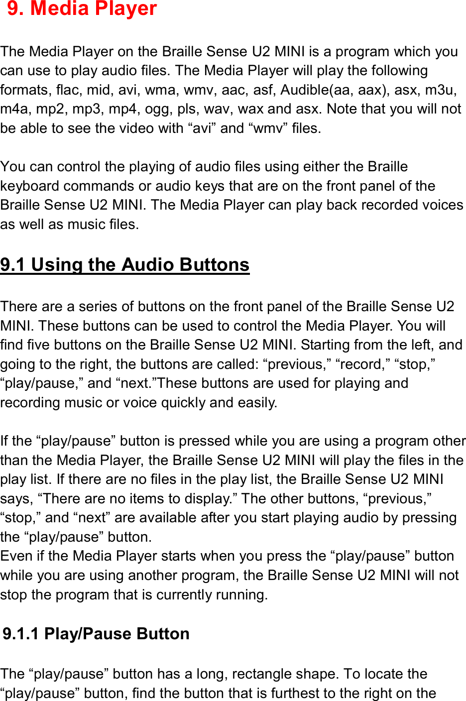  9. Media Player  The Media Player on the Braille Sense U2 MINI is a program which you can use to play audio files. The Media Player will play the following formats, flac, mid, avi, wma, wmv, aac, asf, Audible(aa, aax), asx, m3u, m4a, mp2, mp3, mp4, ogg, pls, wav, wax and asx. Note that you will not be able to see the video with “avi” and “wmv” files.  You can control the playing of audio files using either the Braille keyboard commands or audio keys that are on the front panel of the Braille Sense U2 MINI. The Media Player can play back recorded voices as well as music files.  9.1 Using the Audio Buttons  There are a series of buttons on the front panel of the Braille Sense U2 MINI. These buttons can be used to control the Media Player. You will find five buttons on the Braille Sense U2 MINI. Starting from the left, and going to the right, the buttons are called: “previous,” “record,” “stop,” “play/pause,” and “next.”These buttons are used for playing and recording music or voice quickly and easily.  If the “play/pause” button is pressed while you are using a program other than the Media Player, the Braille Sense U2 MINI will play the files in the play list. If there are no files in the play list, the Braille Sense U2 MINI says, “There are no items to display.” The other buttons, “previous,” “stop,” and “next” are available after you start playing audio by pressing the “play/pause” button. Even if the Media Player starts when you press the “play/pause” button while you are using another program, the Braille Sense U2 MINI will not stop the program that is currently running.  9.1.1 Play/Pause Button  The “play/pause” button has a long, rectangle shape. To locate the “play/pause” button, find the button that is furthest to the right on the 