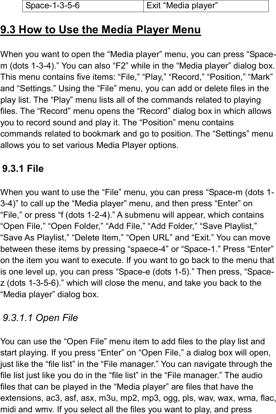  Space-1-3-5-6  Exit “Media player”  9.3 How to Use the Media Player Menu  When you want to open the “Media player” menu, you can press “Space-m (dots 1-3-4).” You can also “F2” while in the “Media player” dialog box. This menu contains five items: “File,” “Play,” “Record,” “Position,” “Mark” and “Settings.” Using the “File” menu, you can add or delete files in the play list. The “Play” menu lists all of the commands related to playing files. The “Record” menu opens the “Record” dialog box in which allows you to record sound and play it. The “Position” menu contains commands related to bookmark and go to position. The “Settings” menu allows you to set various Media Player options.  9.3.1 File  When you want to use the “File” menu, you can press “Space-m (dots 1-3-4)” to call up the “Media player” menu, and then press “Enter” on “File,” or press “f (dots 1-2-4).” A submenu will appear, which contains “Open File,” “Open Folder,” “Add File,” “Add Folder,” “Save Playlist,” “Save As Playlist,” “Delete Item,” “Open URL” and “Exit.” You can move between these items by pressing “spaece-4” or “Space-1.” Press “Enter” on the item you want to execute. If you want to go back to the menu that is one level up, you can press “Space-e (dots 1-5).” Then press, “Space-z (dots 1-3-5-6).” which will close the menu, and take you back to the “Media player” dialog box.  9.3.1.1 Open File  You can use the “Open File” menu item to add files to the play list and start playing. If you press “Enter” on “Open File,” a dialog box will open, just like the “file list” in the “File manager.” You can navigate through the file list just like you do in the “file list” in the “File manager.” The audio files that can be played in the “Media player” are files that have the extensions, ac3, asf, asx, m3u, mp2, mp3, ogg, pls, wav, wax, wma, flac, midi and wmv. If you select all the files you want to play, and press 