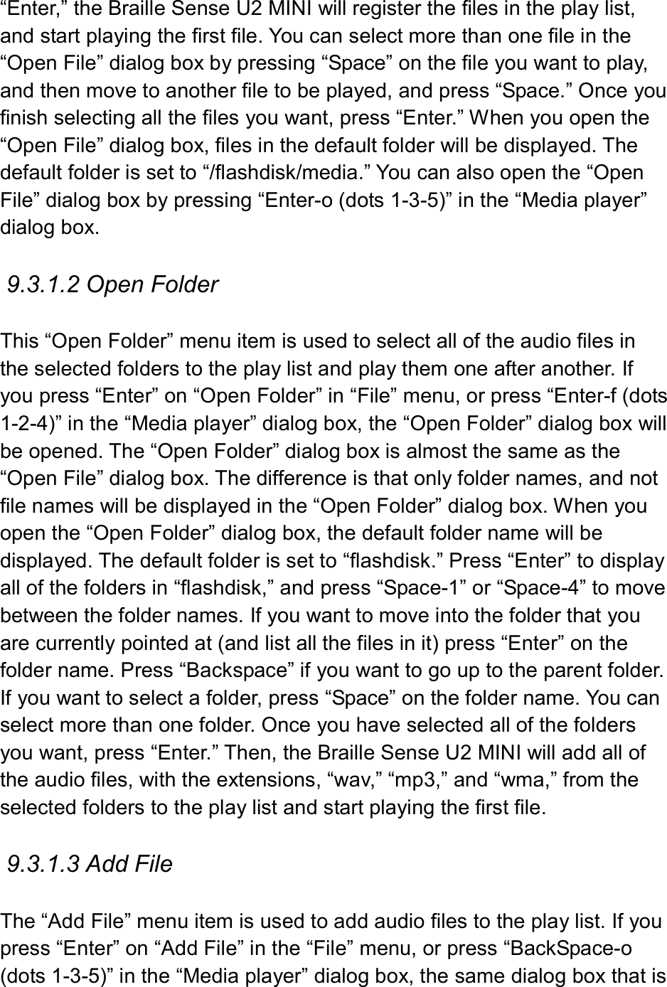  “Enter,” the Braille Sense U2 MINI will register the files in the play list, and start playing the first file. You can select more than one file in the “Open File” dialog box by pressing “Space” on the file you want to play, and then move to another file to be played, and press “Space.” Once you finish selecting all the files you want, press “Enter.” When you open the “Open File” dialog box, files in the default folder will be displayed. The default folder is set to “/flashdisk/media.” You can also open the “Open File” dialog box by pressing “Enter-o (dots 1-3-5)” in the “Media player” dialog box.  9.3.1.2 Open Folder  This “Open Folder” menu item is used to select all of the audio files in the selected folders to the play list and play them one after another. If you press “Enter” on “Open Folder” in “File” menu, or press “Enter-f (dots 1-2-4)” in the “Media player” dialog box, the “Open Folder” dialog box will be opened. The “Open Folder” dialog box is almost the same as the “Open File” dialog box. The difference is that only folder names, and not file names will be displayed in the “Open Folder” dialog box. When you open the “Open Folder” dialog box, the default folder name will be displayed. The default folder is set to “flashdisk.” Press “Enter” to display all of the folders in “flashdisk,” and press “Space-1” or “Space-4” to move between the folder names. If you want to move into the folder that you are currently pointed at (and list all the files in it) press “Enter” on the folder name. Press “Backspace” if you want to go up to the parent folder. If you want to select a folder, press “Space” on the folder name. You can select more than one folder. Once you have selected all of the folders you want, press “Enter.” Then, the Braille Sense U2 MINI will add all of the audio files, with the extensions, “wav,” “mp3,” and “wma,” from the selected folders to the play list and start playing the first file.  9.3.1.3 Add File  The “Add File” menu item is used to add audio files to the play list. If you press “Enter” on “Add File” in the “File” menu, or press “BackSpace-o (dots 1-3-5)” in the “Media player” dialog box, the same dialog box that is 