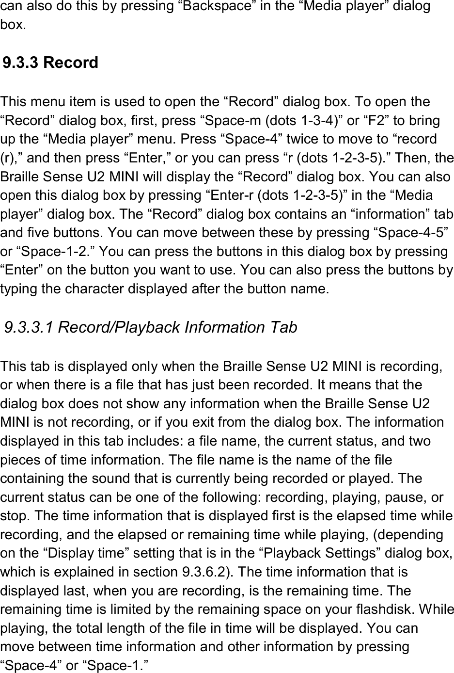  can also do this by pressing “Backspace” in the “Media player” dialog box.  9.3.3 Record  This menu item is used to open the “Record” dialog box. To open the “Record” dialog box, first, press “Space-m (dots 1-3-4)” or “F2” to bring up the “Media player” menu. Press “Space-4” twice to move to “record (r),” and then press “Enter,” or you can press “r (dots 1-2-3-5).” Then, the Braille Sense U2 MINI will display the “Record” dialog box. You can also open this dialog box by pressing “Enter-r (dots 1-2-3-5)” in the “Media player” dialog box. The “Record” dialog box contains an “information” tab and five buttons. You can move between these by pressing “Space-4-5” or “Space-1-2.” You can press the buttons in this dialog box by pressing “Enter” on the button you want to use. You can also press the buttons by typing the character displayed after the button name.  9.3.3.1 Record/Playback Information Tab  This tab is displayed only when the Braille Sense U2 MINI is recording, or when there is a file that has just been recorded. It means that the dialog box does not show any information when the Braille Sense U2 MINI is not recording, or if you exit from the dialog box. The information displayed in this tab includes: a file name, the current status, and two pieces of time information. The file name is the name of the file containing the sound that is currently being recorded or played. The current status can be one of the following: recording, playing, pause, or stop. The time information that is displayed first is the elapsed time while recording, and the elapsed or remaining time while playing, (depending on the “Display time” setting that is in the “Playback Settings” dialog box, which is explained in section 9.3.6.2). The time information that is displayed last, when you are recording, is the remaining time. The remaining time is limited by the remaining space on your flashdisk. While playing, the total length of the file in time will be displayed. You can move between time information and other information by pressing “Space-4” or “Space-1.” 