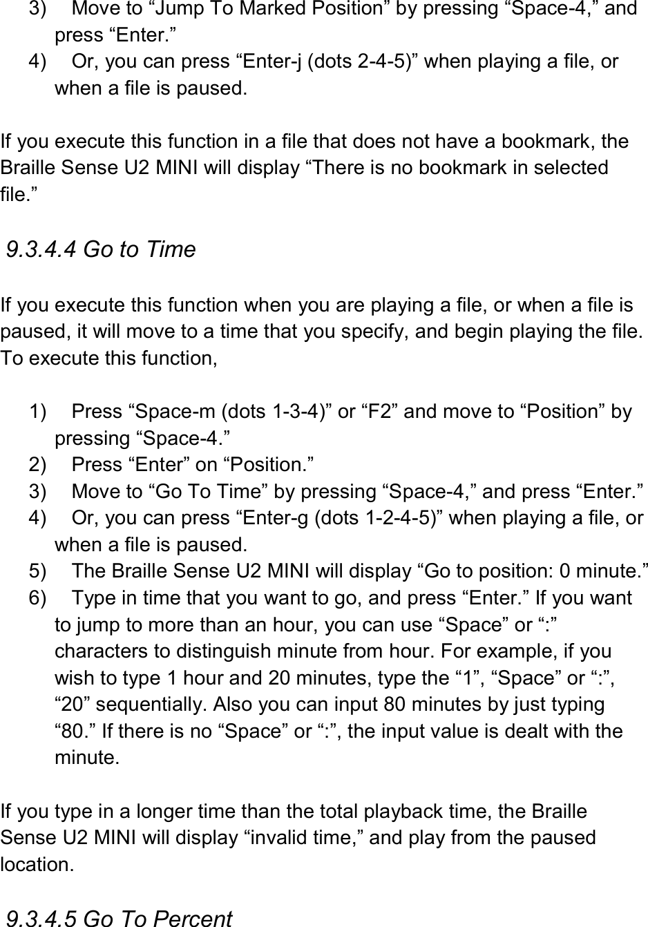 3)  Move to “Jump To Marked Position” by pressing “Space-4,” and press “Enter.” 4)  Or, you can press “Enter-j (dots 2-4-5)” when playing a file, or when a file is paused.  If you execute this function in a file that does not have a bookmark, the Braille Sense U2 MINI will display “There is no bookmark in selected file.”  9.3.4.4 Go to Time  If you execute this function when you are playing a file, or when a file is paused, it will move to a time that you specify, and begin playing the file. To execute this function,    1)  Press “Space-m (dots 1-3-4)” or “F2” and move to “Position” by pressing “Space-4.” 2)  Press “Enter” on “Position.” 3)  Move to “Go To Time” by pressing “Space-4,” and press “Enter.” 4)  Or, you can press “Enter-g (dots 1-2-4-5)” when playing a file, or when a file is paused. 5)  The Braille Sense U2 MINI will display “Go to position: 0 minute.” 6)  Type in time that you want to go, and press “Enter.” If you want to jump to more than an hour, you can use “Space” or “:” characters to distinguish minute from hour. For example, if you wish to type 1 hour and 20 minutes, type the “1”, “Space” or “:”, “20” sequentially. Also you can input 80 minutes by just typing “80.” If there is no “Space” or “:”, the input value is dealt with the minute.  If you type in a longer time than the total playback time, the Braille Sense U2 MINI will display “invalid time,” and play from the paused location.  9.3.4.5 Go To Percent  