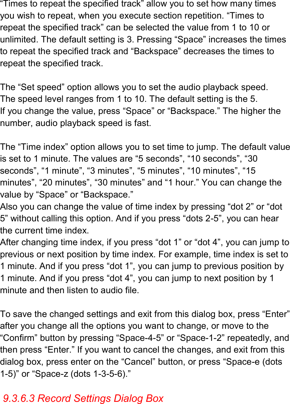  “Times to repeat the specified track” allow you to set how many times you wish to repeat, when you execute section repetition. “Times to repeat the specified track” can be selected the value from 1 to 10 or unlimited. The default setting is 3. Pressing “Space” increases the times to repeat the specified track and “Backspace” decreases the times to repeat the specified track.  The “Set speed” option allows you to set the audio playback speed. The speed level ranges from 1 to 10. The default setting is the 5. If you change the value, press “Space” or “Backspace.” The higher the number, audio playback speed is fast.  The “Time index” option allows you to set time to jump. The default value is set to 1 minute. The values are “5 seconds”, “10 seconds”, “30 seconds”, “1 minute”, “3 minutes”, “5 minutes”, “10 minutes”, “15 minutes”, “20 minutes”, “30 minutes” and “1 hour.” You can change the value by “Space” or “Backspace.”   Also you can change the value of time index by pressing “dot 2” or “dot 5” without calling this option. And if you press “dots 2-5”, you can hear the current time index. After changing time index, if you press “dot 1” or “dot 4”, you can jump to previous or next position by time index. For example, time index is set to 1 minute. And if you press “dot 1”, you can jump to previous position by 1 minute. And if you press “dot 4”, you can jump to next position by 1 minute and then listen to audio file.  To save the changed settings and exit from this dialog box, press “Enter” after you change all the options you want to change, or move to the “Confirm” button by pressing “Space-4-5” or “Space-1-2” repeatedly, and then press “Enter.” If you want to cancel the changes, and exit from this dialog box, press enter on the “Cancel” button, or press “Space-e (dots 1-5)” or “Space-z (dots 1-3-5-6).”  9.3.6.3 Record Settings Dialog Box  