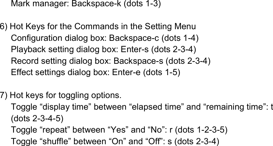  Mark manager: Backspace-k (dots 1-3)  6) Hot Keys for the Commands in the Setting Menu Configuration dialog box: Backspace-c (dots 1-4) Playback setting dialog box: Enter-s (dots 2-3-4) Record setting dialog box: Backspace-s (dots 2-3-4) Effect settings dialog box: Enter-e (dots 1-5)  7) Hot keys for toggling options. Toggle “display time” between “elapsed time” and “remaining time”: t (dots 2-3-4-5) Toggle “repeat” between “Yes” and “No”: r (dots 1-2-3-5) Toggle “shuffle” between “On” and “Off”: s (dots 2-3-4) 