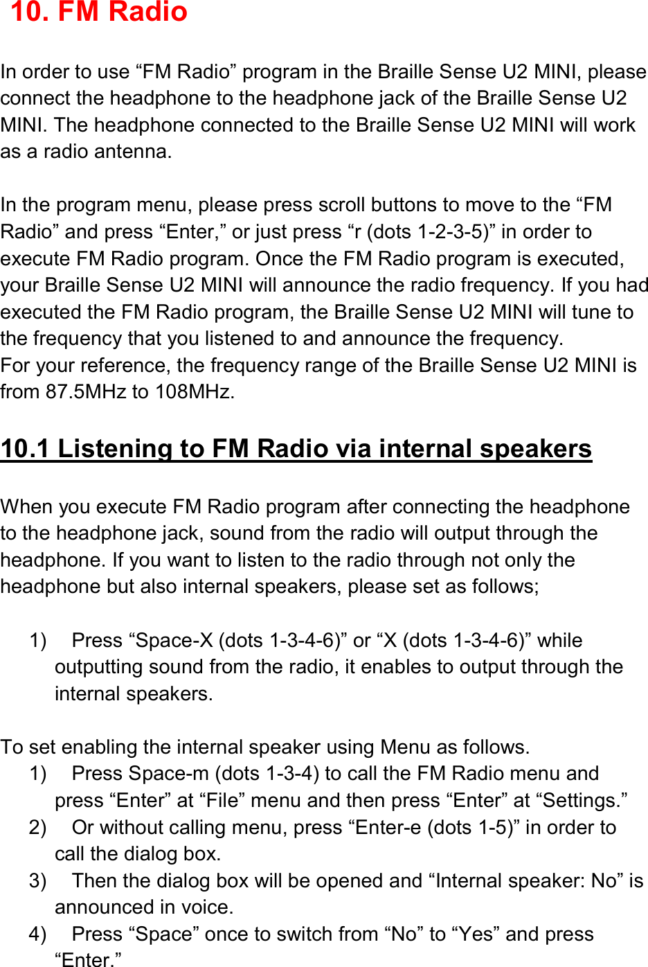  10. FM Radio  In order to use “FM Radio” program in the Braille Sense U2 MINI, please connect the headphone to the headphone jack of the Braille Sense U2 MINI. The headphone connected to the Braille Sense U2 MINI will work as a radio antenna.  In the program menu, please press scroll buttons to move to the “FM Radio” and press “Enter,” or just press “r (dots 1-2-3-5)” in order to execute FM Radio program. Once the FM Radio program is executed, your Braille Sense U2 MINI will announce the radio frequency. If you had executed the FM Radio program, the Braille Sense U2 MINI will tune to the frequency that you listened to and announce the frequency.   For your reference, the frequency range of the Braille Sense U2 MINI is from 87.5MHz to 108MHz.  10.1 Listening to FM Radio via internal speakers  When you execute FM Radio program after connecting the headphone to the headphone jack, sound from the radio will output through the headphone. If you want to listen to the radio through not only the headphone but also internal speakers, please set as follows;  1)  Press “Space-X (dots 1-3-4-6)” or “X (dots 1-3-4-6)” while outputting sound from the radio, it enables to output through the internal speakers.    To set enabling the internal speaker using Menu as follows. 1)  Press Space-m (dots 1-3-4) to call the FM Radio menu and press “Enter” at “File” menu and then press “Enter” at “Settings.” 2)  Or without calling menu, press “Enter-e (dots 1-5)” in order to call the dialog box. 3)  Then the dialog box will be opened and “Internal speaker: No” is announced in voice. 4)  Press “Space” once to switch from “No” to “Yes” and press “Enter.” 