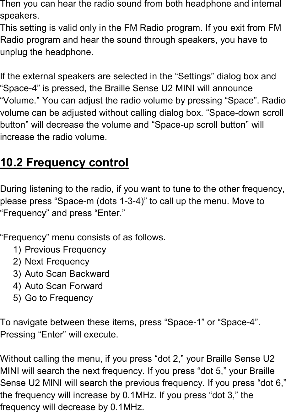   Then you can hear the radio sound from both headphone and internal speakers. This setting is valid only in the FM Radio program. If you exit from FM Radio program and hear the sound through speakers, you have to unplug the headphone.  If the external speakers are selected in the “Settings” dialog box and “Space-4” is pressed, the Braille Sense U2 MINI will announce “Volume.” You can adjust the radio volume by pressing “Space”. Radio volume can be adjusted without calling dialog box. “Space-down scroll button” will decrease the volume and “Space-up scroll button” will increase the radio volume.  10.2 Frequency control  During listening to the radio, if you want to tune to the other frequency, please press “Space-m (dots 1-3-4)” to call up the menu. Move to “Frequency” and press “Enter.”    “Frequency” menu consists of as follows.   1)  Previous Frequency 2)  Next Frequency 3)  Auto Scan Backward 4)  Auto Scan Forward 5)  Go to Frequency  To navigate between these items, press “Space-1” or “Space-4”. Pressing “Enter” will execute.    Without calling the menu, if you press “dot 2,” your Braille Sense U2 MINI will search the next frequency. If you press “dot 5,” your Braille Sense U2 MINI will search the previous frequency. If you press “dot 6,” the frequency will increase by 0.1MHz. If you press “dot 3,” the frequency will decrease by 0.1MHz.  