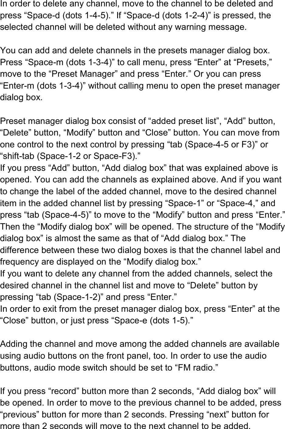  In order to delete any channel, move to the channel to be deleted and press “Space-d (dots 1-4-5).” If “Space-d (dots 1-2-4)” is pressed, the selected channel will be deleted without any warning message.  You can add and delete channels in the presets manager dialog box. Press “Space-m (dots 1-3-4)” to call menu, press “Enter” at “Presets,” move to the “Preset Manager” and press “Enter.” Or you can press “Enter-m (dots 1-3-4)” without calling menu to open the preset manager dialog box.  Preset manager dialog box consist of “added preset list”, “Add” button, “Delete” button, “Modify” button and “Close” button. You can move from one control to the next control by pressing “tab (Space-4-5 or F3)” or “shift-tab (Space-1-2 or Space-F3).” If you press “Add” button, “Add dialog box” that was explained above is opened. You can add the channels as explained above. And if you want to change the label of the added channel, move to the desired channel item in the added channel list by pressing “Space-1” or “Space-4,” and press “tab (Space-4-5)” to move to the “Modify” button and press “Enter.” Then the “Modify dialog box” will be opened. The structure of the “Modify dialog box” is almost the same as that of “Add dialog box.” The difference between these two dialog boxes is that the channel label and frequency are displayed on the “Modify dialog box.”   If you want to delete any channel from the added channels, select the desired channel in the channel list and move to “Delete” button by pressing “tab (Space-1-2)” and press “Enter.” In order to exit from the preset manager dialog box, press “Enter” at the “Close” button, or just press “Space-e (dots 1-5).”  Adding the channel and move among the added channels are available using audio buttons on the front panel, too. In order to use the audio buttons, audio mode switch should be set to “FM radio.”  If you press “record” button more than 2 seconds, “Add dialog box” will be opened. In order to move to the previous channel to be added, press “previous” button for more than 2 seconds. Pressing “next” button for more than 2 seconds will move to the next channel to be added. 