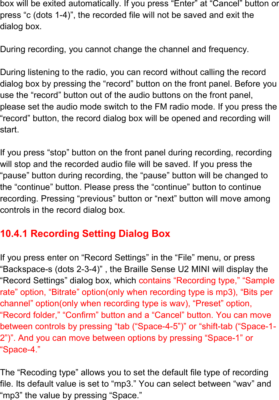  box will be exited automatically. If you press “Enter” at “Cancel” button or press “c (dots 1-4)”, the recorded file will not be saved and exit the dialog box.    During recording, you cannot change the channel and frequency.  During listening to the radio, you can record without calling the record dialog box by pressing the “record” button on the front panel. Before you use the “record” button out of the audio buttons on the front panel, please set the audio mode switch to the FM radio mode. If you press the “record” button, the record dialog box will be opened and recording will start.  If you press “stop” button on the front panel during recording, recording will stop and the recorded audio file will be saved. If you press the “pause” button during recording, the “pause” button will be changed to the “continue” button. Please press the “continue” button to continue recording. Pressing “previous” button or “next” button will move among controls in the record dialog box.  10.4.1 Recording Setting Dialog Box  If you press enter on “Record Settings” in the “File” menu, or press “Backspace-s (dots 2-3-4)” , the Braille Sense U2 MINI will display the “Record Settings” dialog box, which contains “Recording type,” “Sample rate” option, “Bitrate” option(only when recording type is mp3), “Bits per channel” option(only when recording type is wav), “Preset” option, “Record folder,” “Confirm” button and a “Cancel” button. You can move between controls by pressing “tab (“Space-4-5”)” or “shift-tab (“Space-1-2”)”. And you can move between options by pressing “Space-1” or “Space-4.”  The “Recoding type” allows you to set the default file type of recording file. Its default value is set to “mp3.” You can select between “wav” and “mp3” the value by pressing “Space.”  