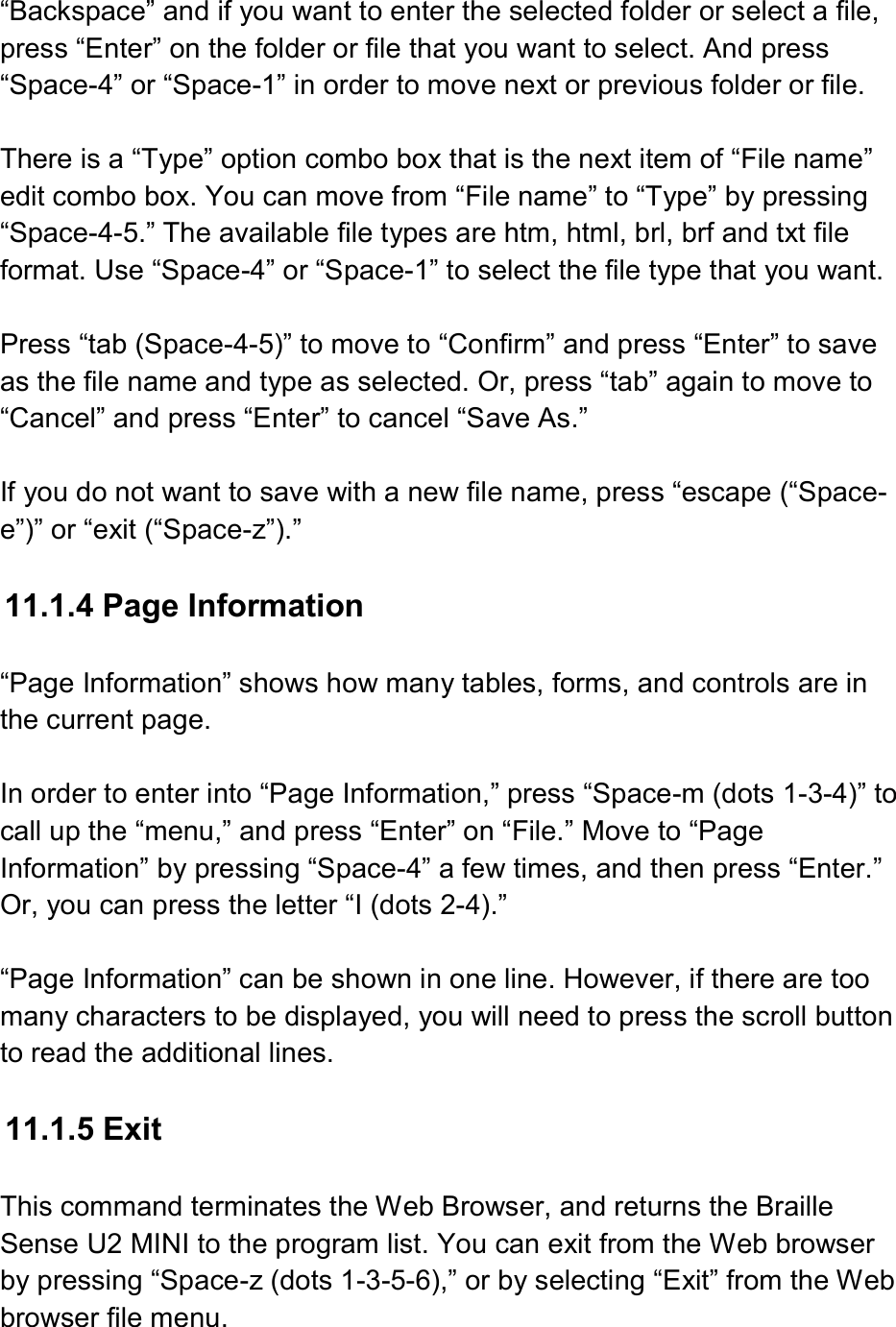  “Backspace” and if you want to enter the selected folder or select a file, press “Enter” on the folder or file that you want to select. And press “Space-4” or “Space-1” in order to move next or previous folder or file.    There is a “Type” option combo box that is the next item of “File name” edit combo box. You can move from “File name” to “Type” by pressing “Space-4-5.” The available file types are htm, html, brl, brf and txt file format. Use “Space-4” or “Space-1” to select the file type that you want.  Press “tab (Space-4-5)” to move to “Confirm” and press “Enter” to save as the file name and type as selected. Or, press “tab” again to move to “Cancel” and press “Enter” to cancel “Save As.”  If you do not want to save with a new file name, press “escape (“Space-e”)” or “exit (“Space-z”).”  11.1.4 Page Information  “Page Information” shows how many tables, forms, and controls are in the current page.  In order to enter into “Page Information,” press “Space-m (dots 1-3-4)” to call up the “menu,” and press “Enter” on “File.” Move to “Page Information” by pressing “Space-4” a few times, and then press “Enter.” Or, you can press the letter “I (dots 2-4).”  “Page Information” can be shown in one line. However, if there are too many characters to be displayed, you will need to press the scroll button to read the additional lines.  11.1.5 Exit  This command terminates the Web Browser, and returns the Braille Sense U2 MINI to the program list. You can exit from the Web browser by pressing “Space-z (dots 1-3-5-6),” or by selecting “Exit” from the Web browser file menu. 