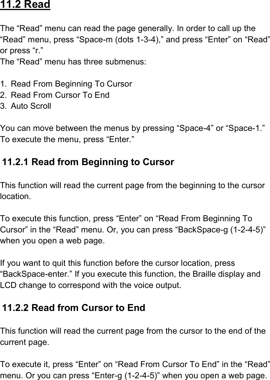 11.2 Read  The “Read” menu can read the page generally. In order to call up the “Read” menu, press “Space-m (dots 1-3-4),” and press “Enter” on “Read” or press “r.” The “Read” menu has three submenus:  1.  Read From Beginning To Cursor 2.  Read From Cursor To End 3.  Auto Scroll  You can move between the menus by pressing “Space-4” or “Space-1.” To execute the menu, press “Enter.”  11.2.1 Read from Beginning to Cursor  This function will read the current page from the beginning to the cursor location.    To execute this function, press “Enter” on “Read From Beginning To Cursor” in the “Read” menu. Or, you can press “BackSpace-g (1-2-4-5)” when you open a web page.    If you want to quit this function before the cursor location, press “BackSpace-enter.” If you execute this function, the Braille display and LCD change to correspond with the voice output.  11.2.2 Read from Cursor to End  This function will read the current page from the cursor to the end of the current page.  To execute it, press “Enter” on “Read From Cursor To End” in the “Read” menu. Or you can press “Enter-g (1-2-4-5)” when you open a web page.  