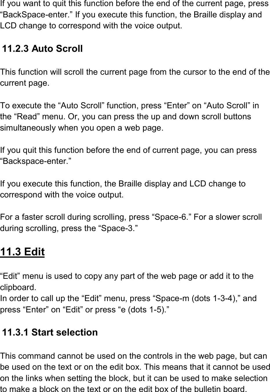  If you want to quit this function before the end of the current page, press “BackSpace-enter.” If you execute this function, the Braille display and LCD change to correspond with the voice output.  11.2.3 Auto Scroll  This function will scroll the current page from the cursor to the end of the current page.  To execute the “Auto Scroll” function, press “Enter” on “Auto Scroll” in the “Read” menu. Or, you can press the up and down scroll buttons simultaneously when you open a web page.  If you quit this function before the end of current page, you can press “Backspace-enter.”    If you execute this function, the Braille display and LCD change to correspond with the voice output.  For a faster scroll during scrolling, press “Space-6.” For a slower scroll during scrolling, press the “Space-3.”  11.3 Edit  “Edit” menu is used to copy any part of the web page or add it to the clipboard. In order to call up the “Edit” menu, press “Space-m (dots 1-3-4),” and press “Enter” on “Edit” or press “e (dots 1-5).”  11.3.1 Start selection  This command cannot be used on the controls in the web page, but can be used on the text or on the edit box. This means that it cannot be used on the links when setting the block, but it can be used to make selection to make a block on the text or on the edit box of the bulletin board. 