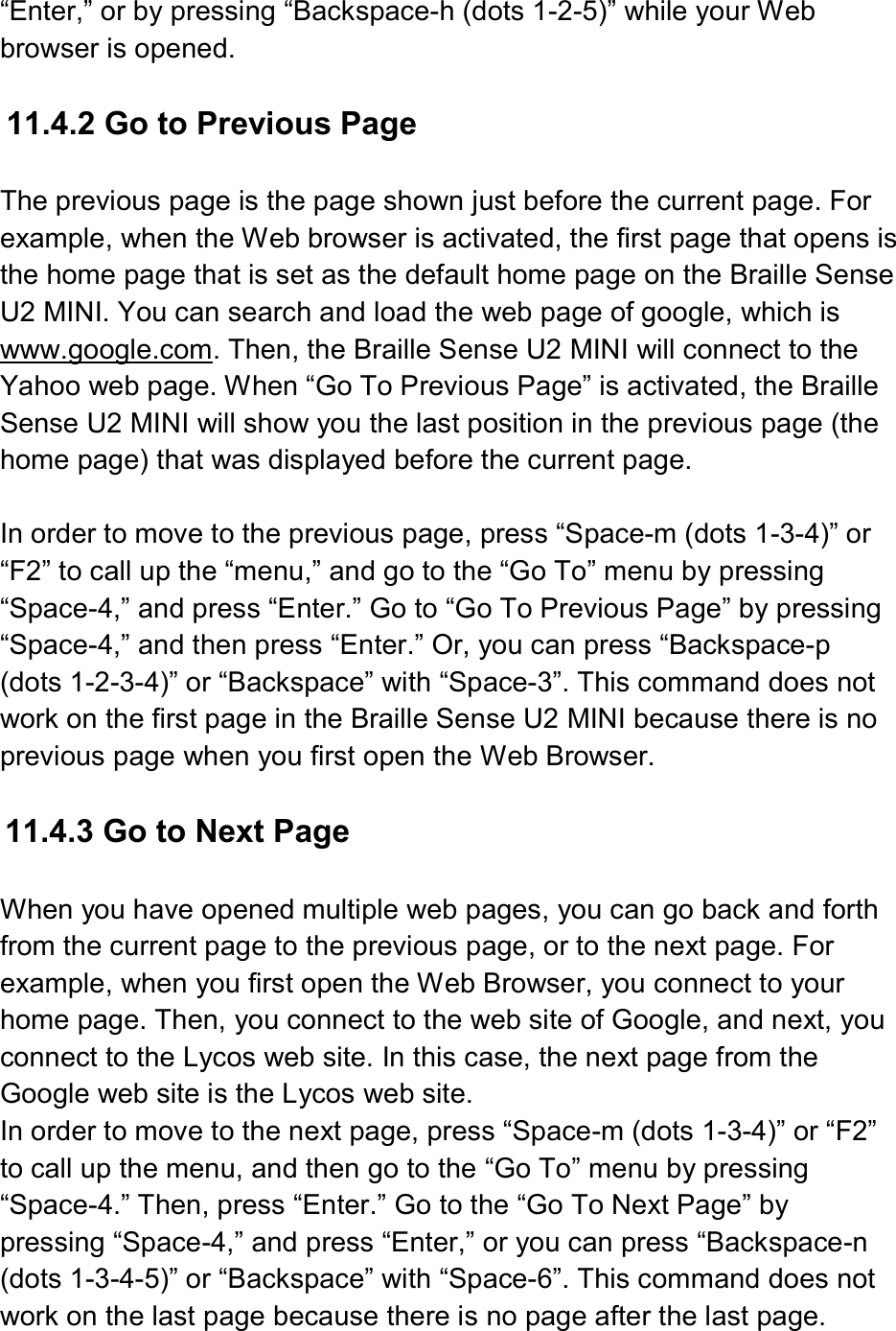  “Enter,” or by pressing “Backspace-h (dots 1-2-5)” while your Web browser is opened.  11.4.2 Go to Previous Page    The previous page is the page shown just before the current page. For example, when the Web browser is activated, the first page that opens is the home page that is set as the default home page on the Braille Sense U2 MINI. You can search and load the web page of google, which is www.google.com. Then, the Braille Sense U2 MINI will connect to the Yahoo web page. When “Go To Previous Page” is activated, the Braille Sense U2 MINI will show you the last position in the previous page (the home page) that was displayed before the current page.  In order to move to the previous page, press “Space-m (dots 1-3-4)” or “F2” to call up the “menu,” and go to the “Go To” menu by pressing “Space-4,” and press “Enter.” Go to “Go To Previous Page” by pressing “Space-4,” and then press “Enter.” Or, you can press “Backspace-p (dots 1-2-3-4)” or “Backspace” with “Space-3”. This command does not work on the first page in the Braille Sense U2 MINI because there is no previous page when you first open the Web Browser.  11.4.3 Go to Next Page  When you have opened multiple web pages, you can go back and forth from the current page to the previous page, or to the next page. For example, when you first open the Web Browser, you connect to your home page. Then, you connect to the web site of Google, and next, you connect to the Lycos web site. In this case, the next page from the Google web site is the Lycos web site.   In order to move to the next page, press “Space-m (dots 1-3-4)” or “F2” to call up the menu, and then go to the “Go To” menu by pressing “Space-4.” Then, press “Enter.” Go to the “Go To Next Page” by pressing “Space-4,” and press “Enter,” or you can press “Backspace-n (dots 1-3-4-5)” or “Backspace” with “Space-6”. This command does not work on the last page because there is no page after the last page. 