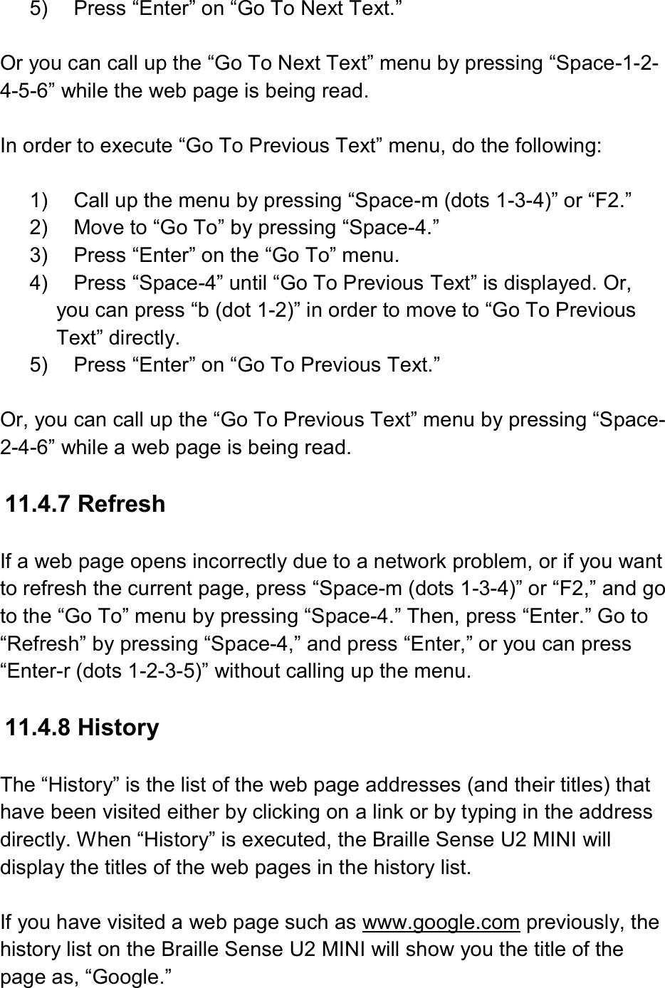  5)  Press “Enter” on “Go To Next Text.”  Or you can call up the “Go To Next Text” menu by pressing “Space-1-2-4-5-6” while the web page is being read.  In order to execute “Go To Previous Text” menu, do the following:  1)  Call up the menu by pressing “Space-m (dots 1-3-4)” or “F2.” 2)  Move to “Go To” by pressing “Space-4.” 3)  Press “Enter” on the “Go To” menu. 4)  Press “Space-4” until “Go To Previous Text” is displayed. Or, you can press “b (dot 1-2)” in order to move to “Go To Previous Text” directly. 5)  Press “Enter” on “Go To Previous Text.”  Or, you can call up the “Go To Previous Text” menu by pressing “Space-2-4-6” while a web page is being read.  11.4.7 Refresh  If a web page opens incorrectly due to a network problem, or if you want to refresh the current page, press “Space-m (dots 1-3-4)” or “F2,” and go to the “Go To” menu by pressing “Space-4.” Then, press “Enter.” Go to “Refresh” by pressing “Space-4,” and press “Enter,” or you can press “Enter-r (dots 1-2-3-5)” without calling up the menu.  11.4.8 History  The “History” is the list of the web page addresses (and their titles) that have been visited either by clicking on a link or by typing in the address directly. When “History” is executed, the Braille Sense U2 MINI will display the titles of the web pages in the history list.  If you have visited a web page such as www.google.com previously, the history list on the Braille Sense U2 MINI will show you the title of the page as, “Google.” 