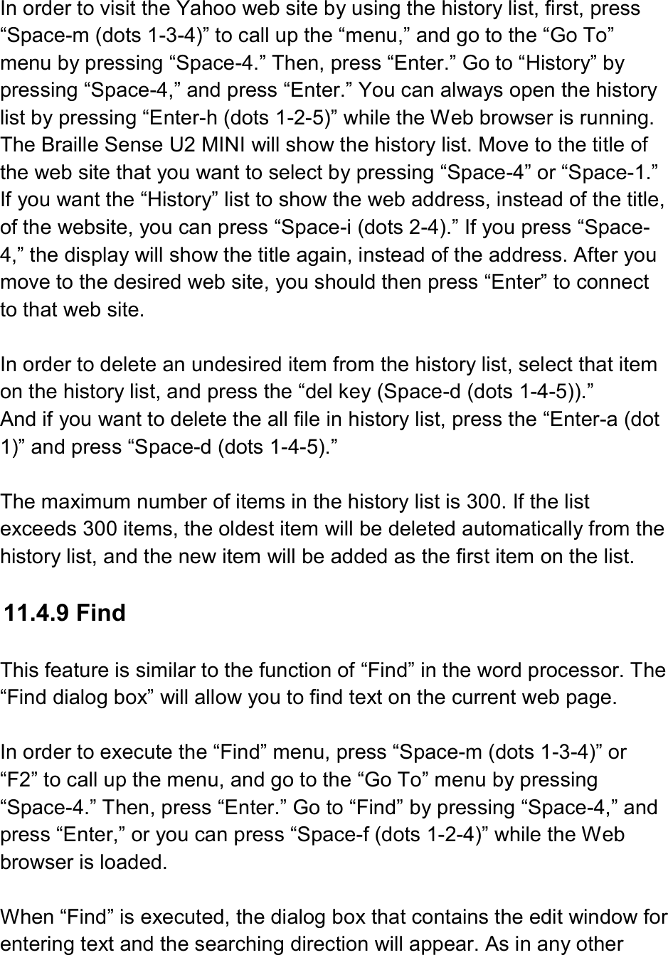   In order to visit the Yahoo web site by using the history list, first, press “Space-m (dots 1-3-4)” to call up the “menu,” and go to the “Go To” menu by pressing “Space-4.” Then, press “Enter.” Go to “History” by pressing “Space-4,” and press “Enter.” You can always open the history list by pressing “Enter-h (dots 1-2-5)” while the Web browser is running. The Braille Sense U2 MINI will show the history list. Move to the title of the web site that you want to select by pressing “Space-4” or “Space-1.” If you want the “History” list to show the web address, instead of the title, of the website, you can press “Space-i (dots 2-4).” If you press “Space-4,” the display will show the title again, instead of the address. After you move to the desired web site, you should then press “Enter” to connect to that web site.  In order to delete an undesired item from the history list, select that item on the history list, and press the “del key (Space-d (dots 1-4-5)).” And if you want to delete the all file in history list, press the “Enter-a (dot 1)” and press “Space-d (dots 1-4-5).”  The maximum number of items in the history list is 300. If the list exceeds 300 items, the oldest item will be deleted automatically from the history list, and the new item will be added as the first item on the list.  11.4.9 Find  This feature is similar to the function of “Find” in the word processor. The “Find dialog box” will allow you to find text on the current web page.  In order to execute the “Find” menu, press “Space-m (dots 1-3-4)” or “F2” to call up the menu, and go to the “Go To” menu by pressing “Space-4.” Then, press “Enter.” Go to “Find” by pressing “Space-4,” and press “Enter,” or you can press “Space-f (dots 1-2-4)” while the Web browser is loaded.  When “Find” is executed, the dialog box that contains the edit window for entering text and the searching direction will appear. As in any other 