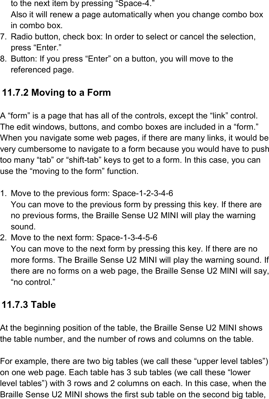  to the next item by pressing “Space-4.” Also it will renew a page automatically when you change combo box in combo box. 7.  Radio button, check box: In order to select or cancel the selection, press “Enter.” 8.  Button: If you press “Enter” on a button, you will move to the referenced page.  11.7.2 Moving to a Form  A “form” is a page that has all of the controls, except the “link” control. The edit windows, buttons, and combo boxes are included in a “form.” When you navigate some web pages, if there are many links, it would be very cumbersome to navigate to a form because you would have to push too many “tab” or “shift-tab” keys to get to a form. In this case, you can use the “moving to the form” function.  1.  Move to the previous form: Space-1-2-3-4-6 You can move to the previous form by pressing this key. If there are no previous forms, the Braille Sense U2 MINI will play the warning sound. 2.  Move to the next form: Space-1-3-4-5-6 You can move to the next form by pressing this key. If there are no more forms. The Braille Sense U2 MINI will play the warning sound. If there are no forms on a web page, the Braille Sense U2 MINI will say, “no control.”  11.7.3 Table  At the beginning position of the table, the Braille Sense U2 MINI shows the table number, and the number of rows and columns on the table.  For example, there are two big tables (we call these “upper level tables”) on one web page. Each table has 3 sub tables (we call these “lower level tables”) with 3 rows and 2 columns on each. In this case, when the Braille Sense U2 MINI shows the first sub table on the second big table, 