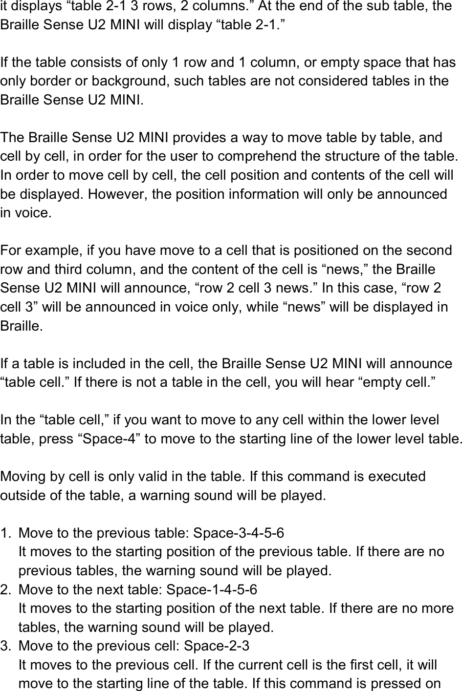  it displays “table 2-1 3 rows, 2 columns.” At the end of the sub table, the Braille Sense U2 MINI will display “table 2-1.”  If the table consists of only 1 row and 1 column, or empty space that has only border or background, such tables are not considered tables in the Braille Sense U2 MINI.  The Braille Sense U2 MINI provides a way to move table by table, and cell by cell, in order for the user to comprehend the structure of the table. In order to move cell by cell, the cell position and contents of the cell will be displayed. However, the position information will only be announced in voice.  For example, if you have move to a cell that is positioned on the second row and third column, and the content of the cell is “news,” the Braille Sense U2 MINI will announce, “row 2 cell 3 news.” In this case, “row 2 cell 3” will be announced in voice only, while “news” will be displayed in Braille.  If a table is included in the cell, the Braille Sense U2 MINI will announce “table cell.” If there is not a table in the cell, you will hear “empty cell.”  In the “table cell,” if you want to move to any cell within the lower level table, press “Space-4” to move to the starting line of the lower level table.    Moving by cell is only valid in the table. If this command is executed outside of the table, a warning sound will be played.  1.  Move to the previous table: Space-3-4-5-6 It moves to the starting position of the previous table. If there are no previous tables, the warning sound will be played. 2.  Move to the next table: Space-1-4-5-6 It moves to the starting position of the next table. If there are no more tables, the warning sound will be played. 3.  Move to the previous cell: Space-2-3 It moves to the previous cell. If the current cell is the first cell, it will move to the starting line of the table. If this command is pressed on 