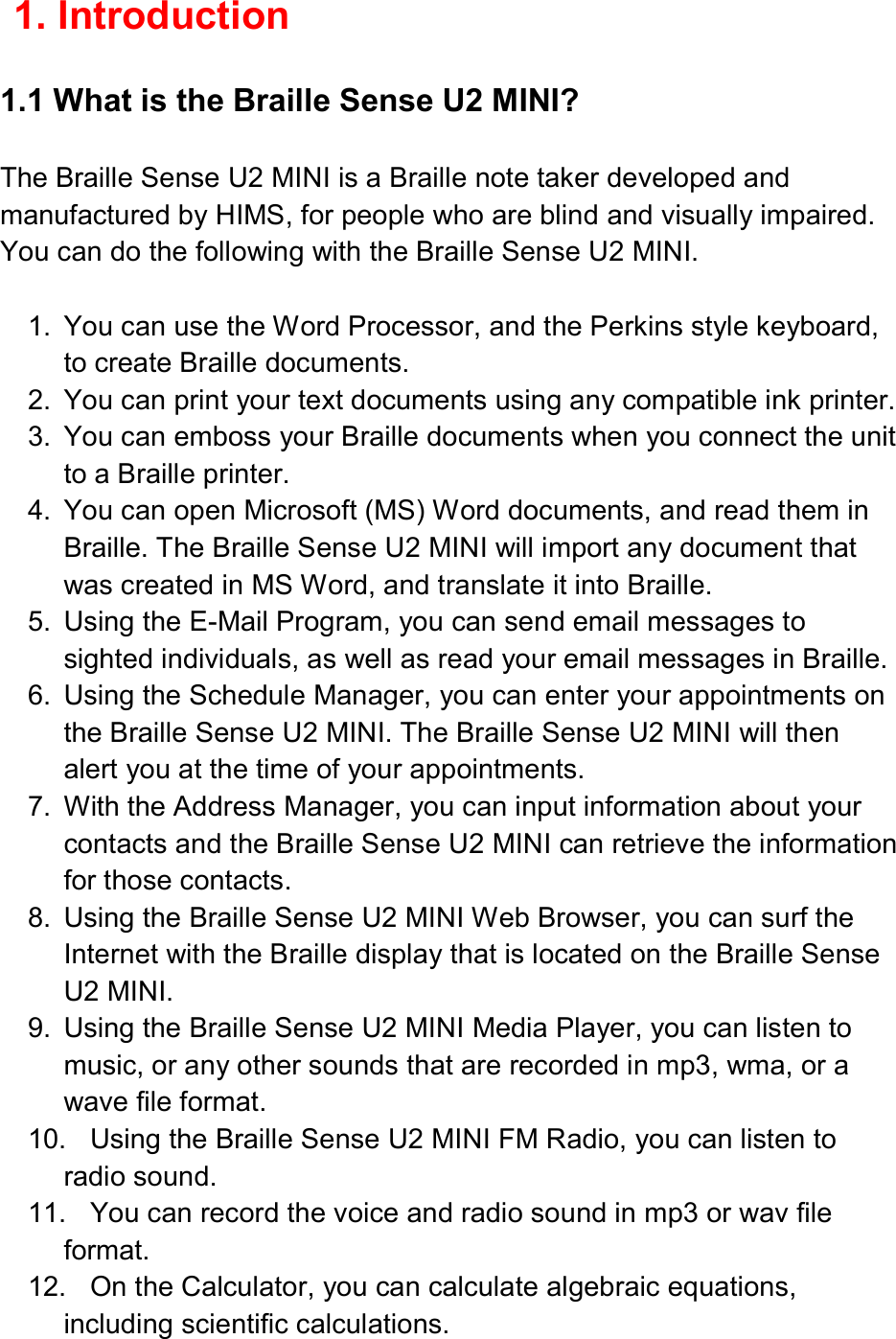  1. Introduction  1.1 What is the Braille Sense U2 MINI?  The Braille Sense U2 MINI is a Braille note taker developed and manufactured by HIMS, for people who are blind and visually impaired. You can do the following with the Braille Sense U2 MINI.  1.  You can use the Word Processor, and the Perkins style keyboard, to create Braille documents. 2.  You can print your text documents using any compatible ink printer. 3.  You can emboss your Braille documents when you connect the unit to a Braille printer. 4.  You can open Microsoft (MS) Word documents, and read them in Braille. The Braille Sense U2 MINI will import any document that was created in MS Word, and translate it into Braille. 5.  Using the E-Mail Program, you can send email messages to sighted individuals, as well as read your email messages in Braille. 6.  Using the Schedule Manager, you can enter your appointments on the Braille Sense U2 MINI. The Braille Sense U2 MINI will then alert you at the time of your appointments. 7.  With the Address Manager, you can input information about your contacts and the Braille Sense U2 MINI can retrieve the information for those contacts. 8.  Using the Braille Sense U2 MINI Web Browser, you can surf the Internet with the Braille display that is located on the Braille Sense U2 MINI. 9.  Using the Braille Sense U2 MINI Media Player, you can listen to music, or any other sounds that are recorded in mp3, wma, or a wave file format. 10.  Using the Braille Sense U2 MINI FM Radio, you can listen to radio sound. 11.  You can record the voice and radio sound in mp3 or wav file format. 12.  On the Calculator, you can calculate algebraic equations, including scientific calculations. 