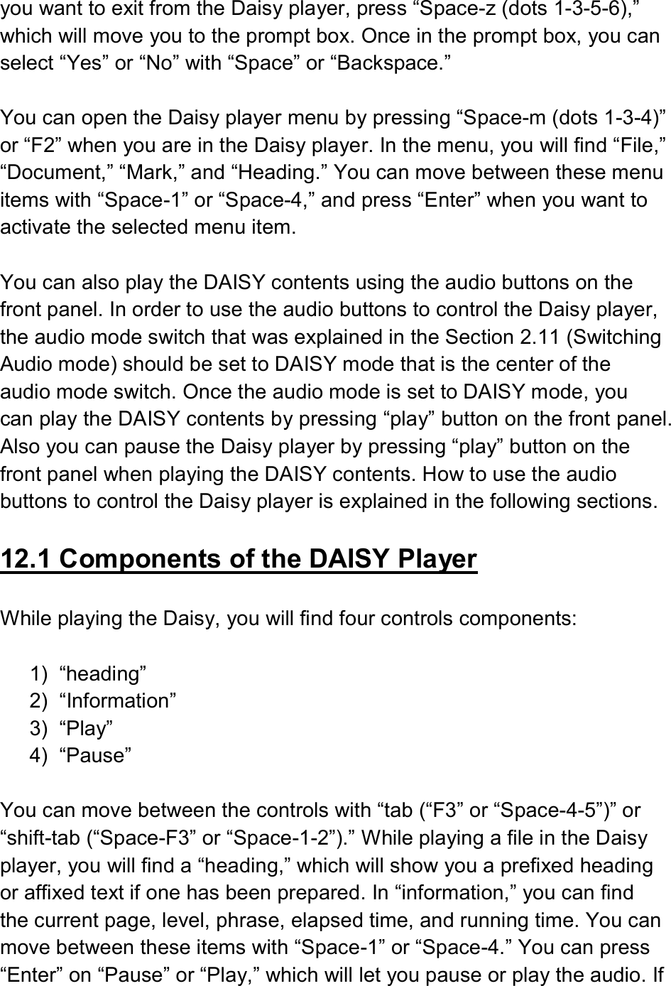  you want to exit from the Daisy player, press “Space-z (dots 1-3-5-6),” which will move you to the prompt box. Once in the prompt box, you can select “Yes” or “No” with “Space” or “Backspace.”  You can open the Daisy player menu by pressing “Space-m (dots 1-3-4)” or “F2” when you are in the Daisy player. In the menu, you will find “File,” “Document,” “Mark,” and “Heading.” You can move between these menu items with “Space-1” or “Space-4,” and press “Enter” when you want to activate the selected menu item.  You can also play the DAISY contents using the audio buttons on the front panel. In order to use the audio buttons to control the Daisy player, the audio mode switch that was explained in the Section 2.11 (Switching Audio mode) should be set to DAISY mode that is the center of the audio mode switch. Once the audio mode is set to DAISY mode, you can play the DAISY contents by pressing “play” button on the front panel. Also you can pause the Daisy player by pressing “play” button on the front panel when playing the DAISY contents. How to use the audio buttons to control the Daisy player is explained in the following sections.  12.1 Components of the DAISY Player  While playing the Daisy, you will find four controls components:    1)  “heading”   2)  “Information”   3)  “Play” 4)  “Pause”    You can move between the controls with “tab (“F3” or “Space-4-5”)” or “shift-tab (“Space-F3” or “Space-1-2”).” While playing a file in the Daisy player, you will find a “heading,” which will show you a prefixed heading or affixed text if one has been prepared. In “information,” you can find the current page, level, phrase, elapsed time, and running time. You can move between these items with “Space-1” or “Space-4.” You can press “Enter” on “Pause” or “Play,” which will let you pause or play the audio. If 