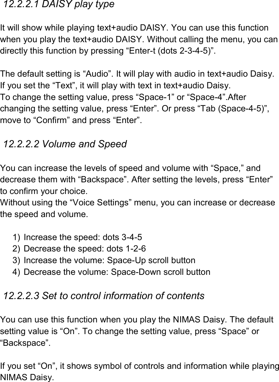   12.2.2.1 DAISY play type  It will show while playing text+audio DAISY. You can use this function when you play the text+audio DAISY. Without calling the menu, you can directly this function by pressing “Enter-t (dots 2-3-4-5)”.  The default setting is “Audio”. It will play with audio in text+audio Daisy. If you set the “Text”, it will play with text in text+audio Daisy. To change the setting value, press “Space-1” or “Space-4”.After changing the setting value, press “Enter”. Or press “Tab (Space-4-5)”, move to “Confirm” and press “Enter”.  12.2.2.2 Volume and Speed  You can increase the levels of speed and volume with “Space,” and decrease them with “Backspace”. After setting the levels, press “Enter” to confirm your choice.   Without using the “Voice Settings” menu, you can increase or decrease the speed and volume.    1)  Increase the speed: dots 3-4-5 2)  Decrease the speed: dots 1-2-6 3)  Increase the volume: Space-Up scroll button 4)  Decrease the volume: Space-Down scroll button  12.2.2.3 Set to control information of contents  You can use this function when you play the NIMAS Daisy. The default setting value is “On”. To change the setting value, press “Space” or “Backspace”.  If you set “On”, it shows symbol of controls and information while playing NIMAS Daisy.  