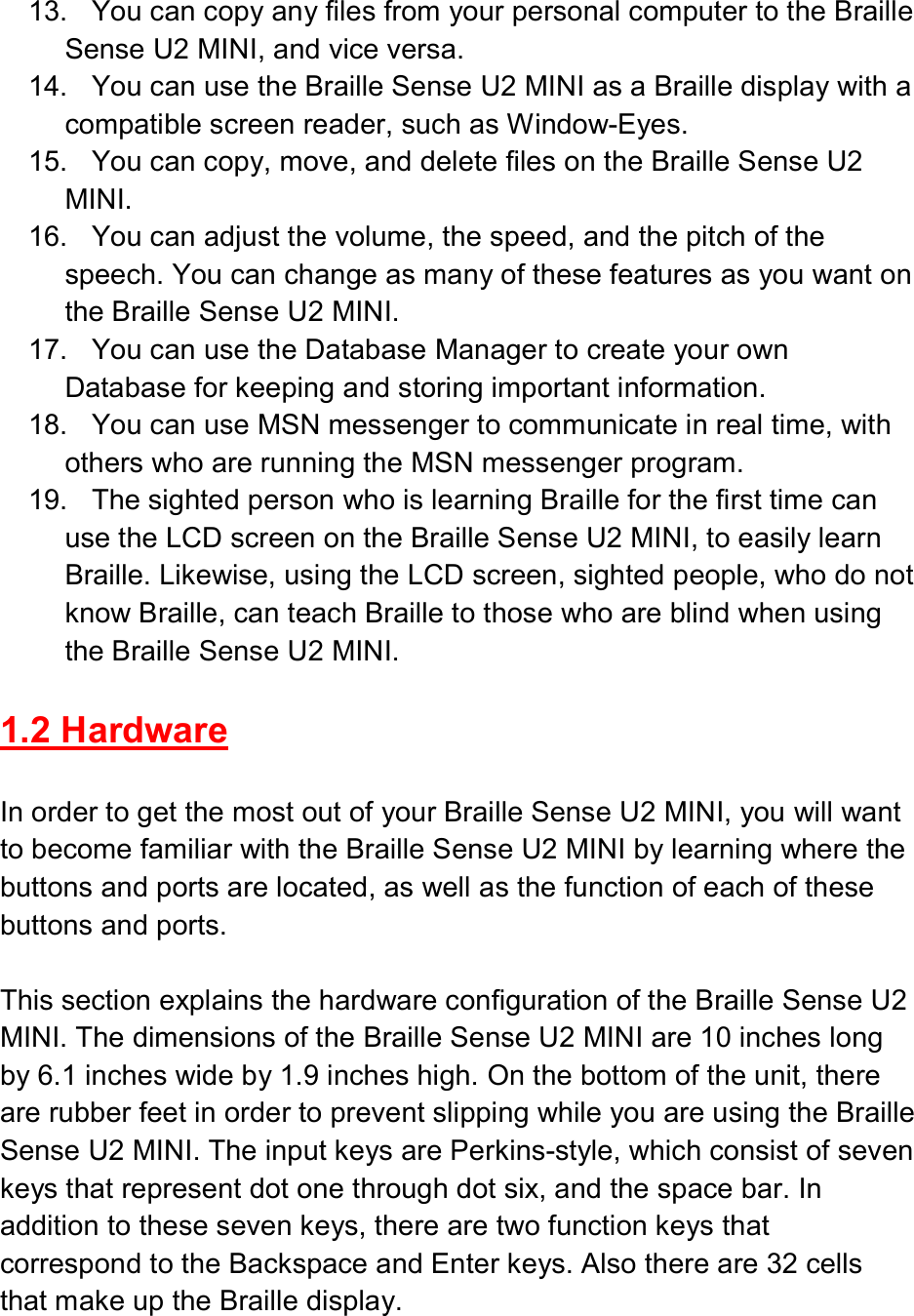  13.  You can copy any files from your personal computer to the Braille Sense U2 MINI, and vice versa. 14.  You can use the Braille Sense U2 MINI as a Braille display with a compatible screen reader, such as Window-Eyes. 15.  You can copy, move, and delete files on the Braille Sense U2 MINI. 16.  You can adjust the volume, the speed, and the pitch of the speech. You can change as many of these features as you want on the Braille Sense U2 MINI. 17.  You can use the Database Manager to create your own Database for keeping and storing important information. 18.  You can use MSN messenger to communicate in real time, with others who are running the MSN messenger program. 19.  The sighted person who is learning Braille for the first time can use the LCD screen on the Braille Sense U2 MINI, to easily learn Braille. Likewise, using the LCD screen, sighted people, who do not know Braille, can teach Braille to those who are blind when using the Braille Sense U2 MINI.  1.2 Hardware  In order to get the most out of your Braille Sense U2 MINI, you will want to become familiar with the Braille Sense U2 MINI by learning where the buttons and ports are located, as well as the function of each of these buttons and ports.  This section explains the hardware configuration of the Braille Sense U2 MINI. The dimensions of the Braille Sense U2 MINI are 10 inches long by 6.1 inches wide by 1.9 inches high. On the bottom of the unit, there are rubber feet in order to prevent slipping while you are using the Braille Sense U2 MINI. The input keys are Perkins-style, which consist of seven keys that represent dot one through dot six, and the space bar. In addition to these seven keys, there are two function keys that correspond to the Backspace and Enter keys. Also there are 32 cells that make up the Braille display.  