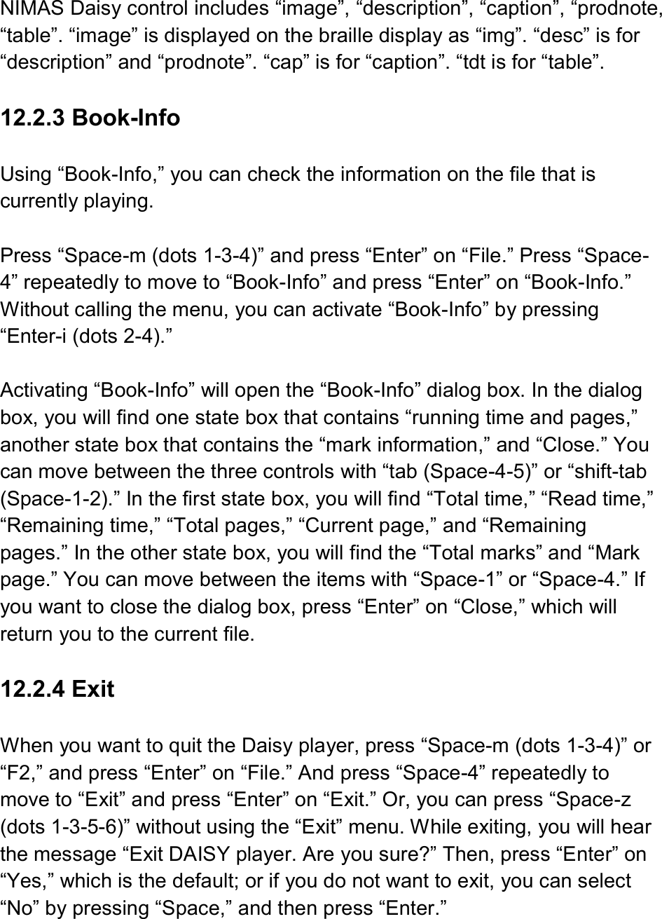  NIMAS Daisy control includes “image”, “description”, “caption”, “prodnote, “table”. “image” is displayed on the braille display as “img”. “desc” is for “description” and “prodnote”. “cap” is for “caption”. “tdt is for “table”.  12.2.3 Book-Info  Using “Book-Info,” you can check the information on the file that is currently playing.    Press “Space-m (dots 1-3-4)” and press “Enter” on “File.” Press “Space-4” repeatedly to move to “Book-Info” and press “Enter” on “Book-Info.” Without calling the menu, you can activate “Book-Info” by pressing “Enter-i (dots 2-4).”  Activating “Book-Info” will open the “Book-Info” dialog box. In the dialog box, you will find one state box that contains “running time and pages,” another state box that contains the “mark information,” and “Close.” You can move between the three controls with “tab (Space-4-5)” or “shift-tab (Space-1-2).” In the first state box, you will find “Total time,” “Read time,” “Remaining time,” “Total pages,” “Current page,” and “Remaining pages.” In the other state box, you will find the “Total marks” and “Mark page.” You can move between the items with “Space-1” or “Space-4.” If you want to close the dialog box, press “Enter” on “Close,” which will return you to the current file.  12.2.4 Exit  When you want to quit the Daisy player, press “Space-m (dots 1-3-4)” or “F2,” and press “Enter” on “File.” And press “Space-4” repeatedly to move to “Exit” and press “Enter” on “Exit.” Or, you can press “Space-z (dots 1-3-5-6)” without using the “Exit” menu. While exiting, you will hear the message “Exit DAISY player. Are you sure?” Then, press “Enter” on “Yes,” which is the default; or if you do not want to exit, you can select “No” by pressing “Space,” and then press “Enter.”  